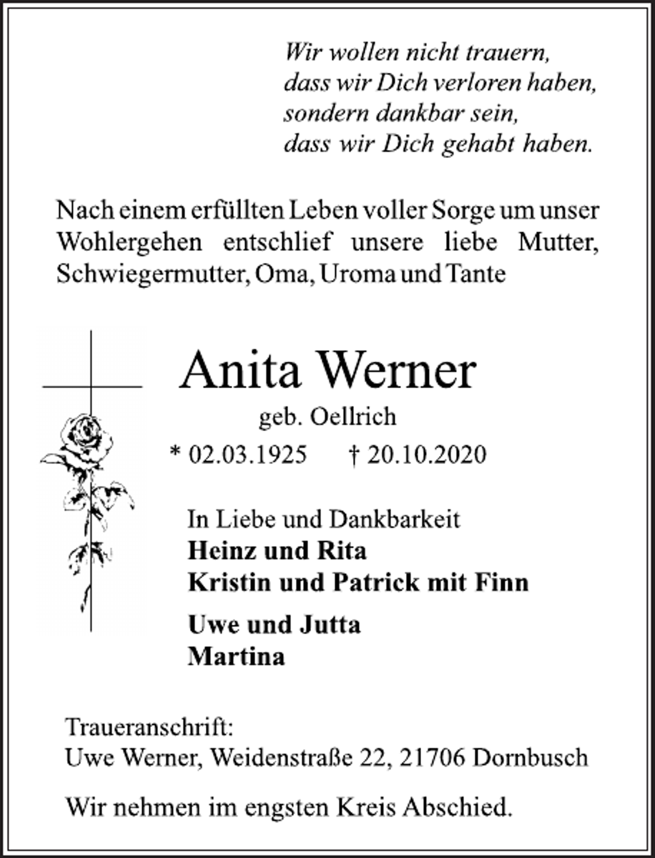 <p>Wir wollen nicht trauern, dasswirDichverlorenhaben, sondern dankbar sein, dass wir Dich gehabt haben.<br />NacheinemerfülltenLebenvollerSorgeumunser Wohlergehen entschlief unsere liebe Mutter, Schwiegermutter,Oma,Uroma undTante<br />Anita Werner<br />geb. Oellrich<br />* 02.03.1925 † 20.10.2020<br />In Liebe und Dankbarkeit<br />Heinz und Rita<br />Kristin und Patrick mit Finn<br />Uwe und Jutta<br />Martina<br />Traueranschrift: Uwe Werner, Weidenstraße 22, 21706 Dornbusch Wir nehmen im engsten Kreis Abschied.</p>