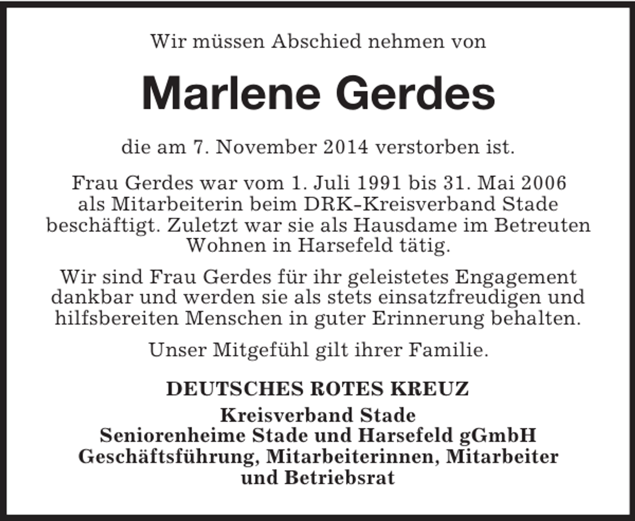 <p>Wir müssen Abschied nehmen von<br />Marlene Gerdes<br />die am 7. November 2014 verstorben ist.<br />Frau Gerdes war vom 1. Juli 1991 bis 31. Mai 2006<br />als Mitarbeiterin beim DRK-Kreisverband Stade<br />beschäftigt. Zuletzt war sie als Hausdame im Betreuten Wohnen in Harsefeld tätig.<br />Wir sind Frau Gerdes für ihr geleistetes Engagement dankbar und werden sie als stets einsatzfreudigen und hilfsbereiten Menschen in guter Erinnerung behalten.<br />Unser Mitgefühl gilt ihrer Familie.<br />DEUTSCHES ROTES KREUZ<br />Kreisverband Stade<br />Seniorenheime Stade und Harsefeld gGmbH<br />Geschäftsführung, Mitarbeiterinnen, Mitarbeiter<br />und Betriebsrat</p>