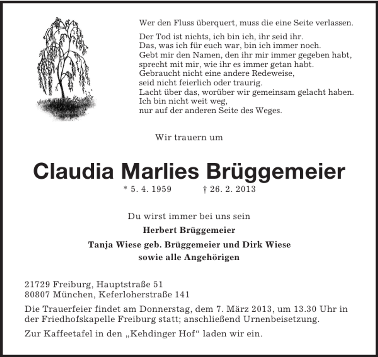 <p>Wer den Fluss überquert, muss die eine Seite verlassen.<br />Der Tod ist nichts, ich bin ich, ihr seid ihr.<br />Das, was ich für euch war, bin ich immer noch.<br />Gebt mir den Namen, den ihr mir immer gegeben habt,<br />sprecht mit mir, wie ihr es immer getan habt.<br />Gebraucht nicht eine andere Redeweise,<br />seid nicht feierlich oder traurig.<br />Lacht über das, worüber wir gemeinsam gelacht haben.<br />Ich bin nicht weit weg,<br />nur auf der anderen Seite des Weges.</p><p>Wir trauern um</p><p>Claudia Marlies Brüggemeier<br />* 5. 4. 1959</p><p>† 26. 2. 2013</p><p>Du wirst immer bei uns sein<br />Herbert Brüggemeier<br />Tanja Wiese geb. Brüggemeier und Dirk Wiese<br />sowie alle Angehörigen<br />21729 Freiburg, Hauptstraße 51<br />80807 München, Keferloherstraße 141<br />Die Trauerfeier findet am Donnerstag, dem 7. März 2013, um 13.30 Uhr in<br />der Friedhofskapelle Freiburg statt; anschließend Urnenbeisetzung.<br />Zur Kaffeetafel in den „Kehdinger Hof“ laden wir ein.</p>