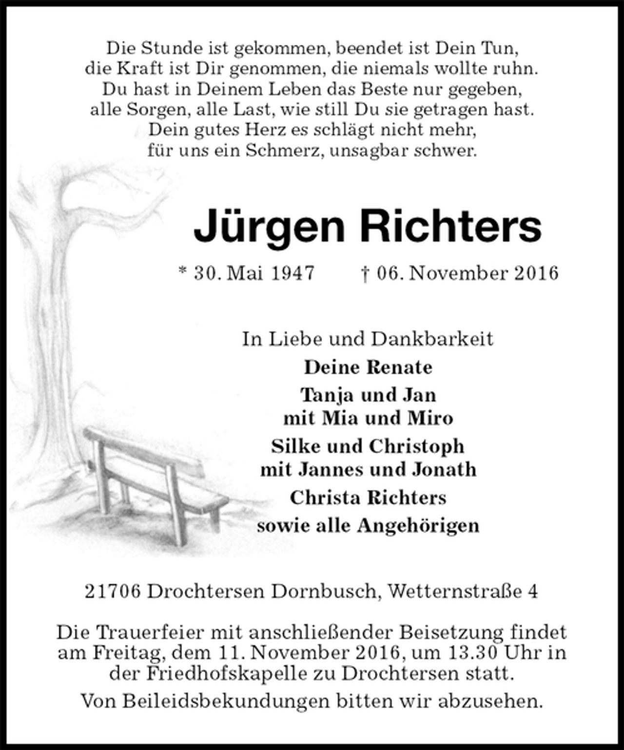 <p>Die Stunde ist gekommen, beendet ist Dein Tun,<br />die Kraft ist Dir genommen, die niemals wollte ruhn.<br />Du hast in Deinem Leben das Beste nur gegeben,<br />alle Sorgen, alle Last, wie still Du sie getragen hast.<br />Dein gutes Herz es schlägt nicht mehr,<br />für uns ein Schmerz, unsagbar schwer.<br />Jürgen Richters<br />* 30. Mai 1947 † 06. November 2016<br />In Liebe und Dankbarkeit<br />Deine Renate<br />Tanja und Jan<br />mit Mia und Miro<br />Silke und Christoph<br />mit Jannes und Jonath<br />Christa Richters<br />sowie alle Angehörigen<br />21706 Drochtersen Dornbusch, Wetternstraße 4</p><p>Die Trauerfeier mit anschließender Beisetzung findet am Freitag, dem 11. November 2016, um 13.30 Uhr in der Friedhofskapelle zu Drochtersen statt.<br />Von Beileidsbekundungen bitten wir abzusehen.</p>