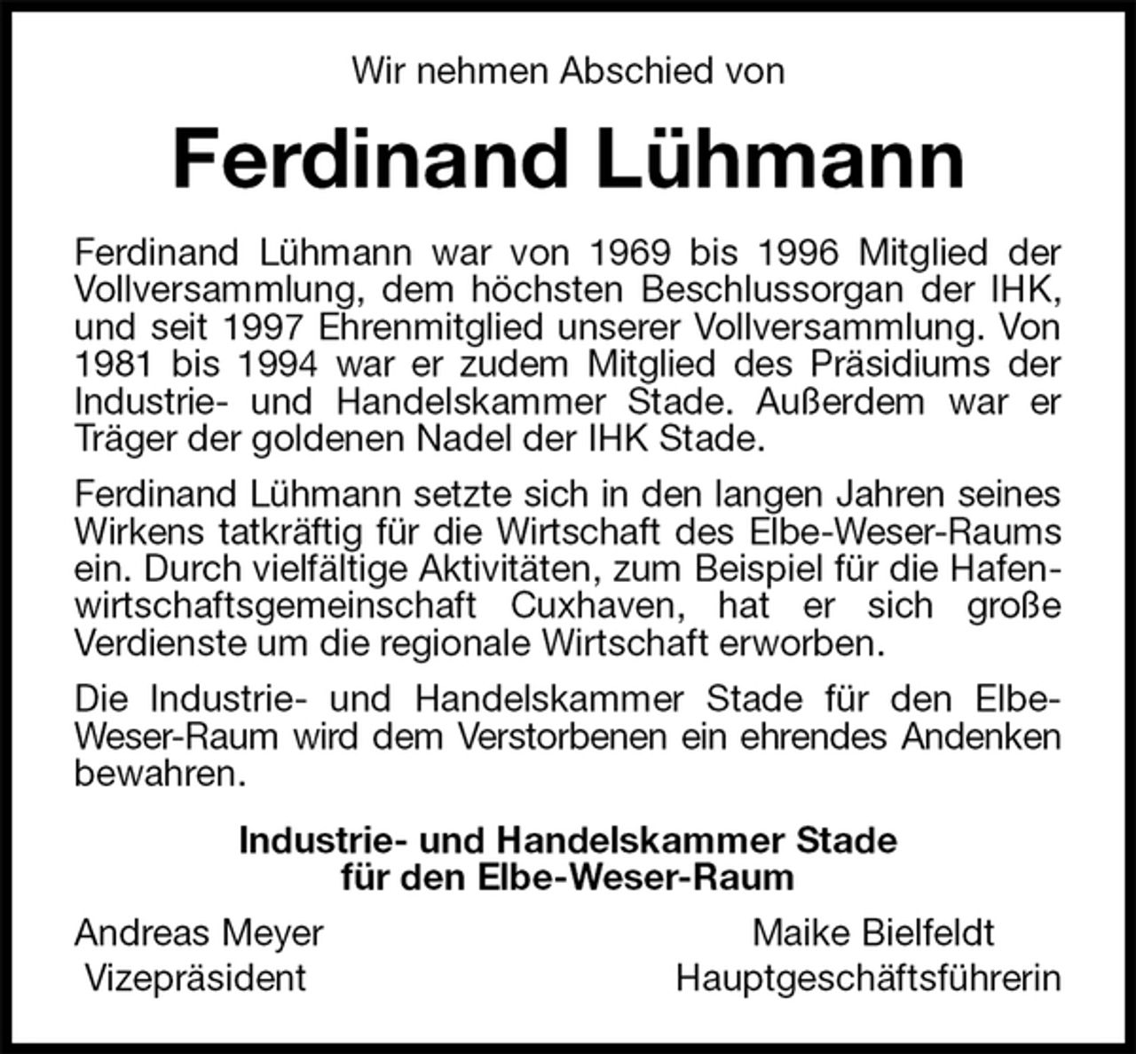 <p>Wir nehmen Abschied von<br />Ferdinand Lühmann<br />Ferdinand Lühmann war von 1969 bis 1996 Mitglied der Vollversammlung, dem höchsten Beschlussorgan der IHK, und seit 1997 Ehrenmitglied unserer Vollversammlung. Von 1981 bis 1994 war er zudem Mitglied des Präsidiums der<br />Industrie- und Handelskammer Stade. Außerdem war er Träger der goldenen Nadel der IHK Stade.<br />Ferdinand Lühmann setzte sich in den langen Jahren seines<br />Wirkens tatkräftig für die Wirtschaft des Elbe-Weser-Raums<br />ein. Durch vielfältige Aktivitäten, zum Beispiel für die Hafenwirtschaftsgemeinschaft Cuxhaven, hat er sich große<br />Verdienste um die regionale Wirtschaft erworben.<br />Die Industrie- und Handelskammer Stade für den Elbe-<br />Weser-Raum wird dem Verstorbenen ein ehrendes Andenken<br />bewahren.<br />Industrie- und Handelskammer Stade<br />für den Elbe-Weser-Raum<br />Andreas Meyer Maike Bielfeldt<br />Vizepräsident Hauptgeschäftsführerin</p>