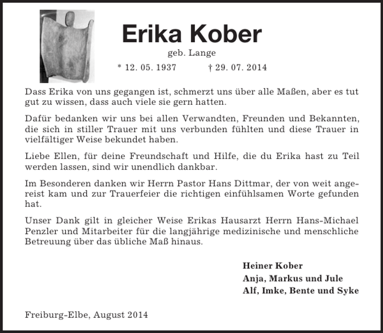 <p>Erika Kober<br />geb. Lange<br />* 12. 05. 1937 † 29. 07. 2014<br />Dass Erika von uns gegangen ist, schmerzt uns über alle Maßen, aber es tut gut zu wissen, dass auch viele sie gern hatten.<br />Dafür bedanken wir uns bei allen Verwandten, Freunden und Bekannten, die sich in stiller Trauer mit uns verbunden fühlten und diese Trauer in vielfältiger Weise bekundet haben.<br />Liebe Ellen, für deine Freundschaft und Hilfe, die du Erika hast zu Teil werden lassen, sind wir unendlich dankbar.<br />Im Besonderen danken wir Herrn Pastor Hans Dittmar, der von weit angereist kam und zur Trauerfeier die richtigen einfühlsamen Worte gefunden hat.<br />Unser Dank gilt in gleicher Weise Erikas Hausarzt Herrn Hans-Michael Penzler und Mitarbeiter für die langjährige medizinische und menschliche Betreuung über das übliche Maß hinaus.<br />Heiner Kober<br />Anja, Markus und Jule<br />Alf, Imke, Bente und Syke<br />Freiburg-Elbe, August 2014</p>