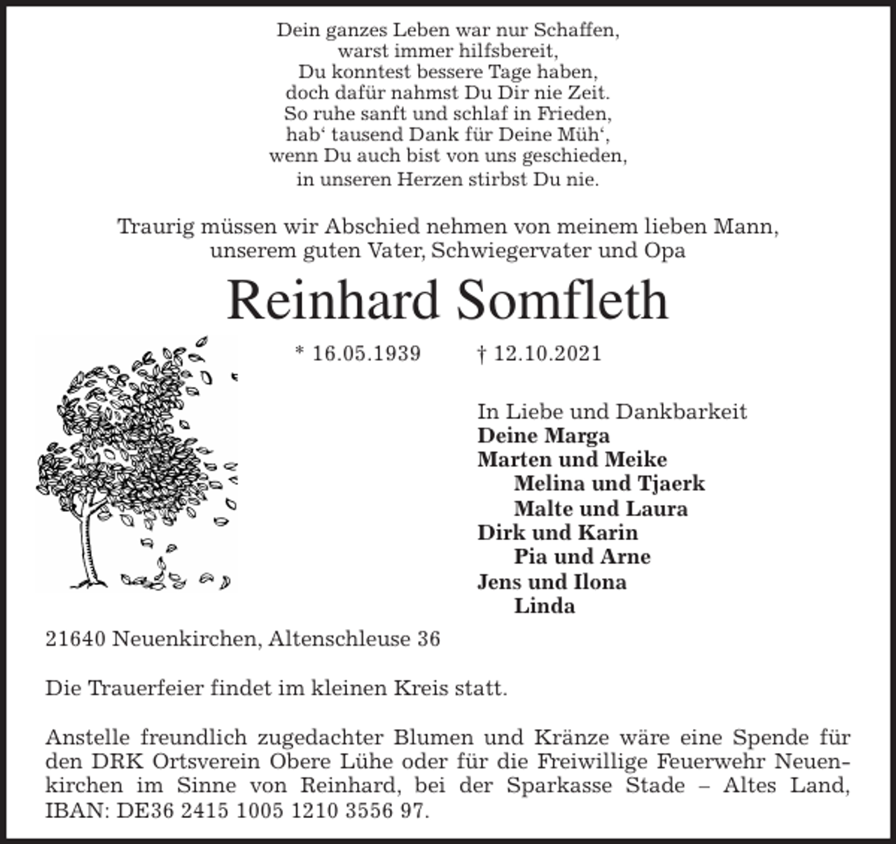 <p>Dein ganzes Leben war nur Schaffen,<br />warst immer hilfsbereit,<br />Du konntest bessere Tage haben,<br />doch dafür nahmst Du Dir nie Zeit.<br />So ruhe sanft und schlaf in Frieden,<br />hab' tausend Dank für Deine Müh',<br />wenn Du auch bist von uns geschieden,<br />in unseren Herzen stirbst Du nie.</p>
<p>Traurig müssen wir Abschied nehmen von meinem lieben Mann,<br />unserem guten Vater, Schwiegervater und Opa<br />Reinhard Somfleth<br />* 16.05.1939 † 12.10.2021</p>
<p>In Liebe und Dankbarkeit<br />Deine Marga<br />Marten und Meike<br />Melina und Tjaerk<br />Malte und Laura<br />Dirk und Karin<br />Pia und Arne<br />Jens und Ilona<br />Linda<br />21640 Neuenkirchen, Altenschleuse 36</p>
<p>Die Trauerfeier findet im kleinen Kreis statt.</p>
<p>Anstelle freundlich zugedachter Blumen und Kränze wäre eine Spende für<br />den DRK Ortsverein Obere Lühe oder für die Freiwillige Feuerwehr Neuen-<br />kirchen im Sinne von Reinhard, bei der Sparkasse Stade - Altes Land,<br />IBAN: DE36 2415 1005 1210 3556 97.</p>