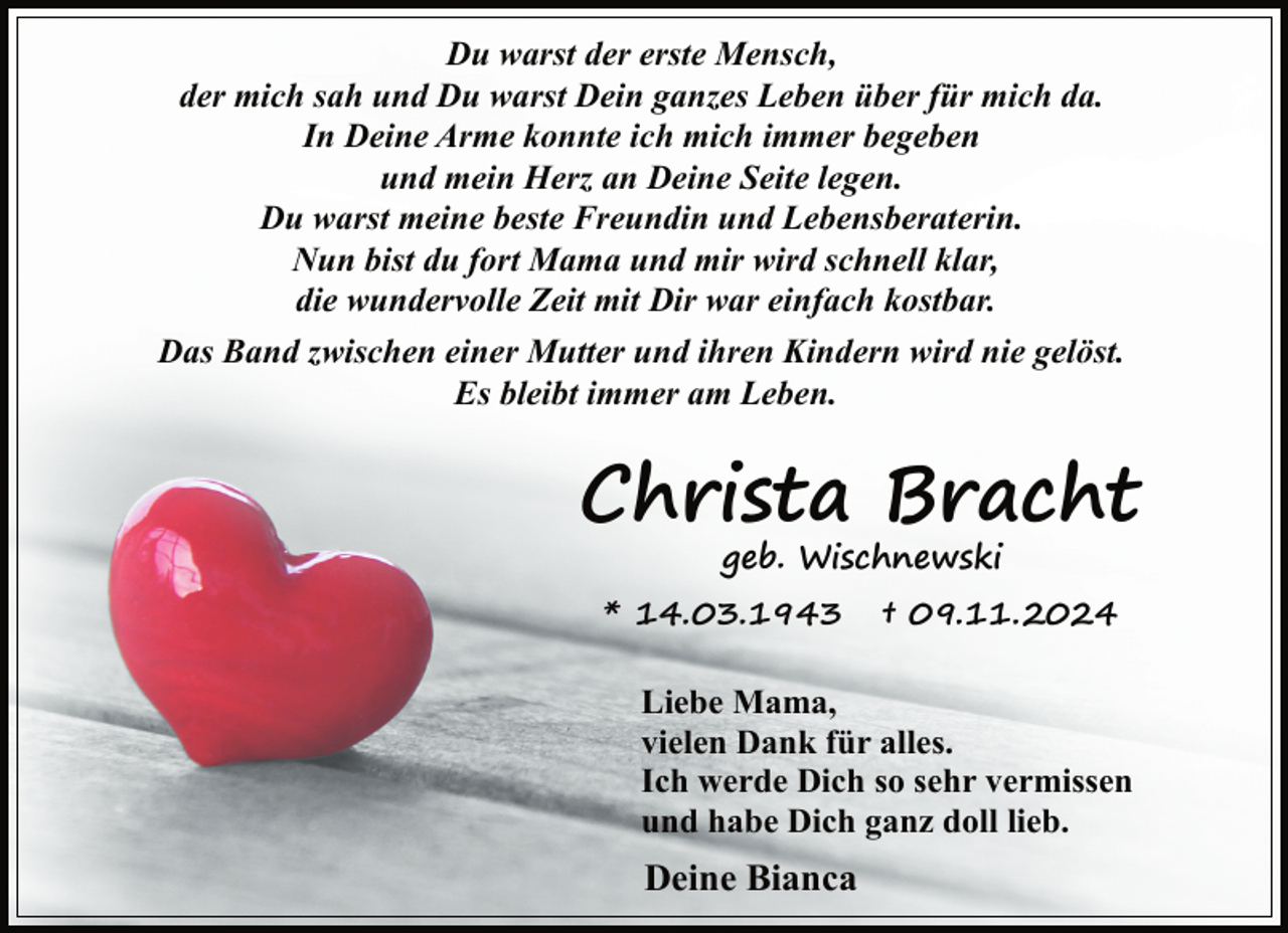 <p>Du warst der erste Mensch,<br />der mich sah und Du warst Dein ganzes Leben über für mich da.<br />In Deine Arme konnte ich mich immer begeben<br />und mein Herz an Deine Seite legen.<br />Du warst meine beste Freundin und Lebensberaterin.<br />Nun bist du fort Mama und mir wird schnell klar,<br />die wundervolle Zeit mit Dir war einfach kostbar.<br />Das Band zwischen einer Mutter und ihren Kindern wird nie gelöst.<br />Es bleibt immer am Leben.</p>
<p>Christa Bracht<br />geb. Wischnewski</p>
<p>* 14.03.1943</p>
<p>† 09.11.2024</p>
<p>Liebe Mama,<br />vielen Dank für alles.<br />Ich werde Dich so sehr vermissen<br />und habe Dich ganz doll lieb.</p>
<p>Deine Bianca</p>