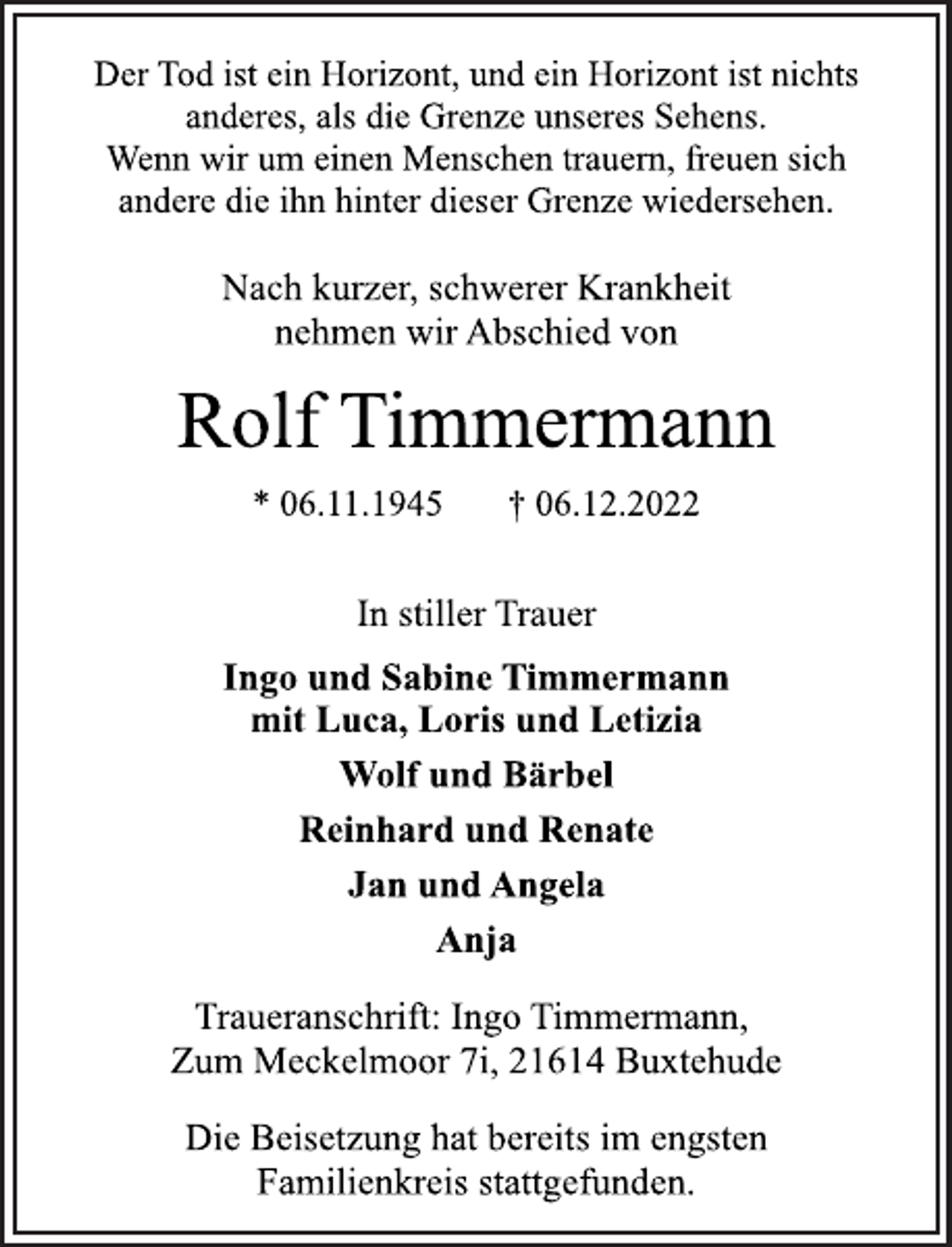<p>Der Tod ist ein Horizont, und ein Horizont ist nichts<br />anderes, als die Grenze unseres Sehens.<br />Wenn wir um einen Menschen trauern, freuen sich<br />andere die ihn hinter dieser Grenze wiedersehen.<br />Nach kurzer, schwerer Krankheit<br />nehmen wir Abschied von<br />Rolf Timmermann<br />* 06.11.1945 † 06.12.2022<br />In stiller Trauer<br />Ingo und Sabine Timmermann<br />mit Luca, Loris und Letizia<br />Wolf und Bärbel<br />Reinhard und Renate<br />Jan und Angela<br />Anja<br />Traueranschrift: Ingo Timmermann,<br />Zum Meckelmoor 7i, 21614 Buxtehude<br />Die Beisetzung hat bereits im engsten<br />Familienkreis stattgefunden.</p>