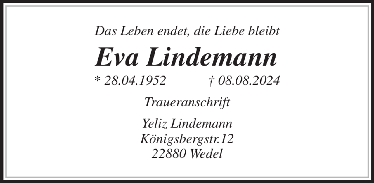 <p>Das Leben endet, die Liebe bleibt<br />Eva Lindemann<br />* 28.04.1952 † 08.08.2024<br />Traueranschrift<br />Yeliz Lindemann<br />Königsbergstr.12<br />22880 Wedel</p>