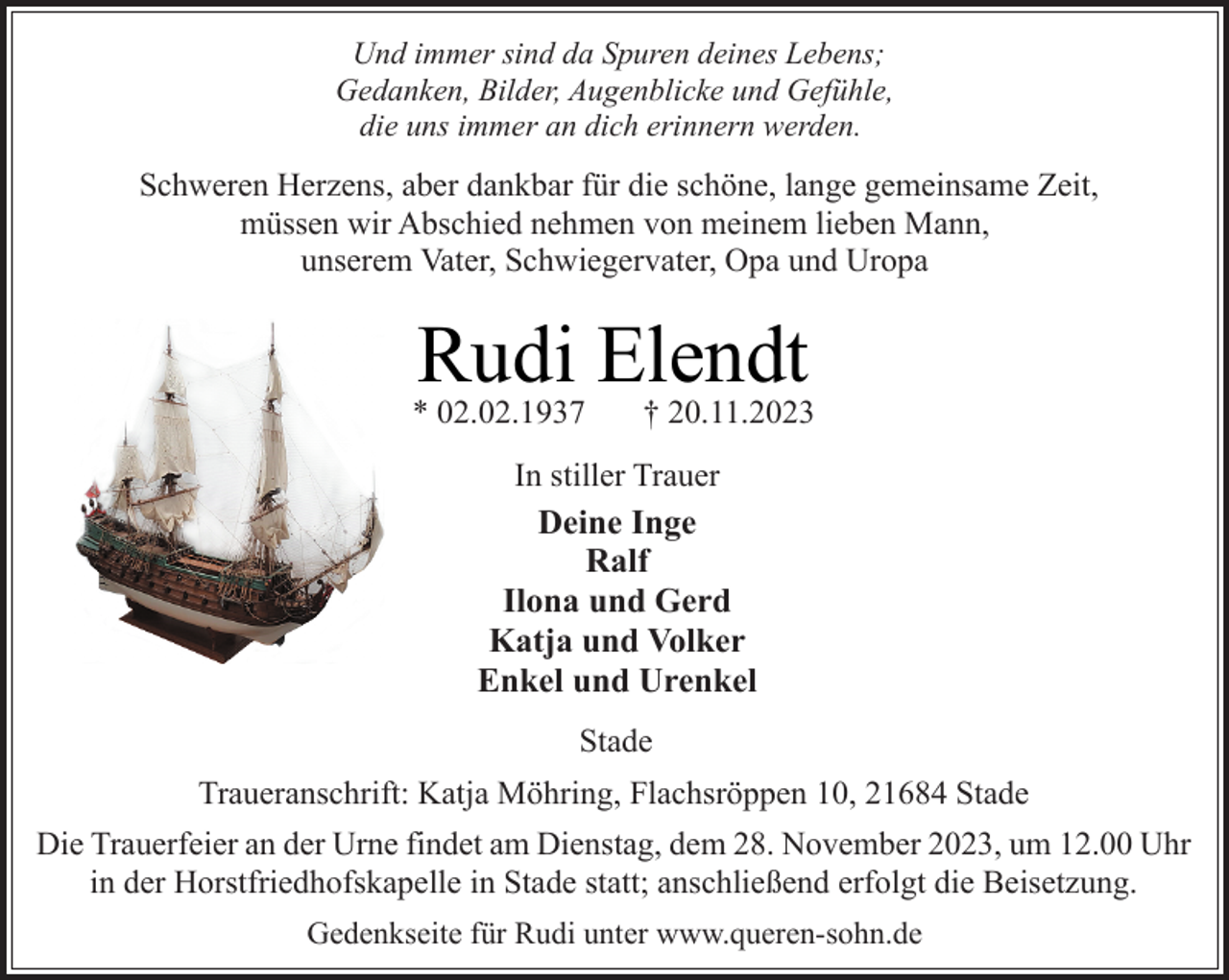 <p>Und immer sind da Spuren deines Lebens;<br />Gedanken, Bilder, Augenblicke und Gefühle,<br />die uns immer an dich erinnern werden.</p><p>Schweren Herzens, aber dankbar für die schöne, lange gemeinsame Zeit,<br />müssen wir Abschied nehmen von meinem lieben Mann,<br />unserem Vater, Schwiegervater, Opa und Uropa</p><p>Rudi Elendt</p><p>* 02.02.1937</p><p>† 20.11.2023</p><p>In stiller Trauer<br />Deine Inge<br />Ralf<br />Ilona und Gerd<br />Katja und Volker<br />Enkel und Urenkel<br />Stade<br />Traueranschrift: Katja Möhring, Flachsröppen 10, 21684 Stade<br />Die Trauerfeier an der Urne findet am Dienstag, dem 28. November 2023, um 12.00 Uhr<br />in der Horstfriedhofskapelle in Stade statt; anschließend erfolgt die Beisetzung.<br />Gedenkseite für Rudi unter www.queren-sohn.de</p>
