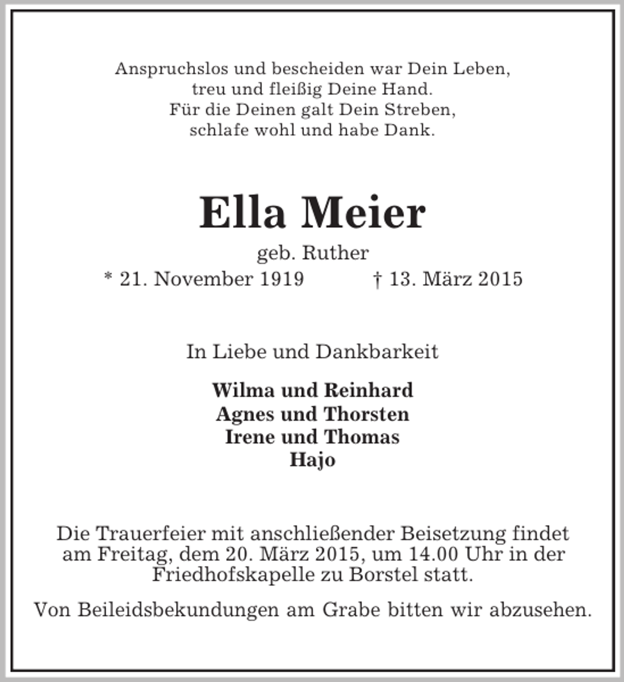 <p>Anspruchslos und bescheiden war Dein Leben,<br />treu und fleißig Deine Hand.<br />Für die Deinen galt Dein Streben,<br />schlafe wohl und habe Dank.<br />Ella Meier<br />geb. Ruther<br />* 21. November 1919 † 13. März 2015<br />In Liebe und Dankbarkeit<br />Wilma und Reinhard<br />Agnes und Thorsten<br />Irene und Thomas<br />Hajo<br />Die Trauerfeier mit anschließender Beisetzung findet<br />am Freitag, dem 20. März 2015, um 14.00 Uhr in der<br />Friedhofskapelle zu Borstel statt.<br />Von Beileidsbekundungen am Grabe bitten wir abzusehen.</p>