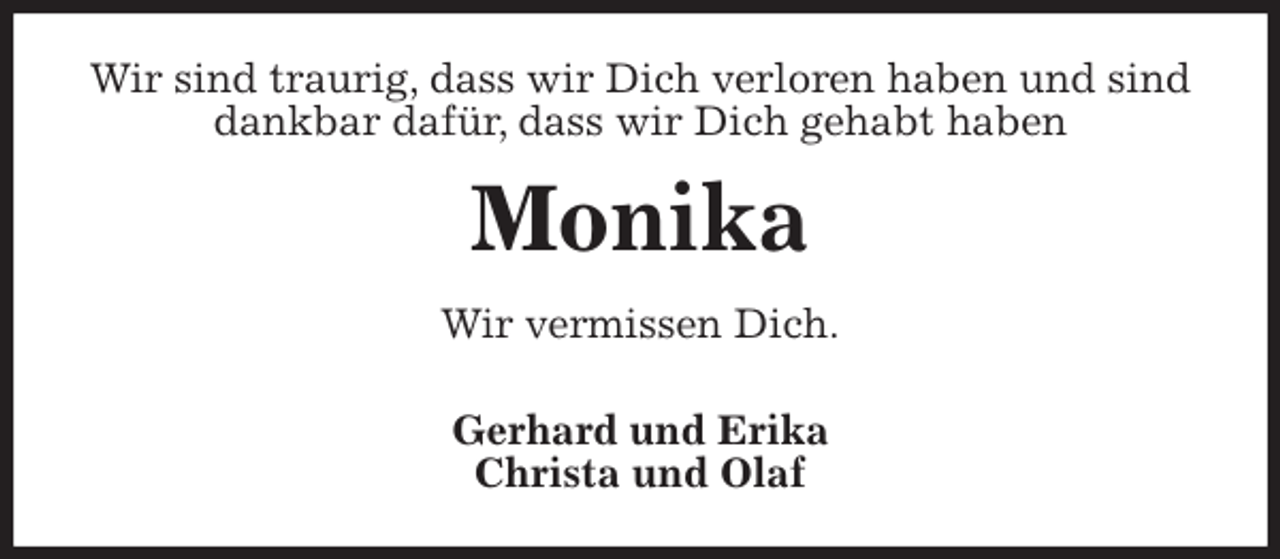 <p>Wir sind traurig, dass wir Dich verloren haben und sind dankbar dafür, dass wir Dich gehabt haben<br />Monika<br />Wir vermissen Dich.<br />Gerhard und Erika<br />Christa und Olaf</p>
