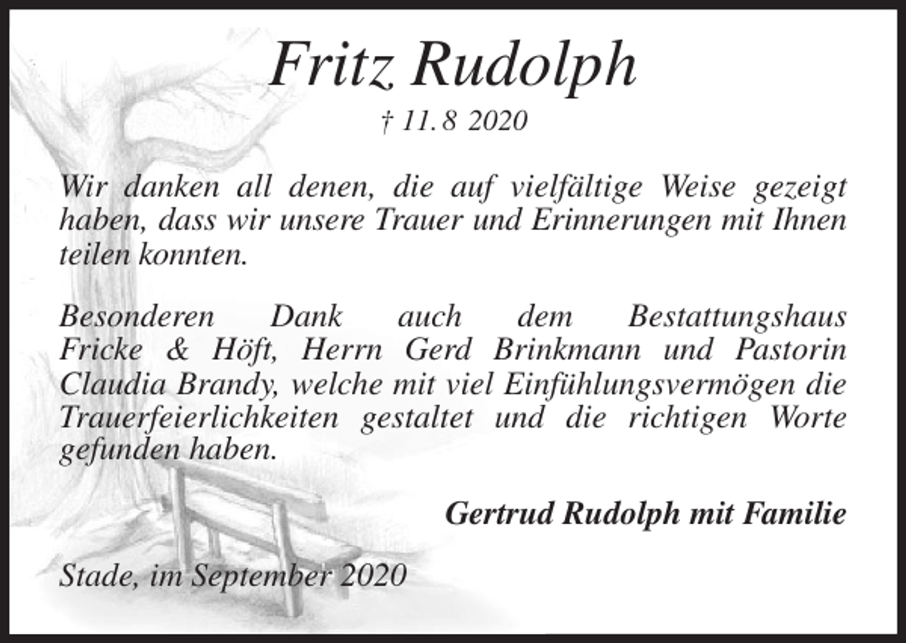 <p>Fritz Rudolph<br />† 11. 8 2020<br />Wir danken all denen, die auf vielfältige Weise gezeigt<br />haben, dass wir unsere Trauer und Erinnerungen mit Ihnen teilen konnten.</p>
<p>Besonderen Dank auch dem Bestattungshaus<br />Fricke &amp; Höft, Herrn Gerd Brinkmann und Pastorin<br />Claudia Brandy, welche mit viel Einfühlungsvermögen die Trauerfeierlichkeiten gestaltet und die richtigen Worte<br />gefunden haben.<br />Gertrud Rudolph mit Familie<br />Stade, im September 2020</p>