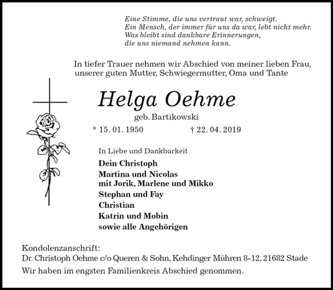 <p>Eine Stimme, die uns vertraut war, schweigt.<br />Ein Mensch, der immer für uns da war, lebt nicht mehr.<br />Was bleibt sind dankbare Erinnerungen,<br />die uns niemand nehmen kann.<br />In tiefer Trauer nehmen wir Abschied von meiner lieben Frau,<br />unserer guten Mutter, Schwiegermutter, Oma und Tante<br />Helga Oehme<br />geb. Bartikowski<br />* 15. 01. 1950 † 22. 04. 2019<br />In Liebe und Dankbarkeit<br />Dein Christoph<br />Martina und Nicolas<br />mit Jorik, Marlene und Mikko<br />Stephan und Fay<br />Christian<br />Katrin und Mobin<br />sowie alle Angehörigen<br />Kondolenzanschrift:<br />Dr. Christoph Oehme c/o Queren &amp; Sohn, Kehdinger Mühren 8-12, 21682 Stade<br />Wir haben im engsten Familienkreis Abschied genommen.</p>
