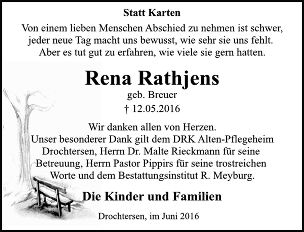 <p>Statt Karten<br />Von einem lieben Menschen Abschied zu nehmen ist schwer,<br />jeder neue Tag macht uns bewusst, wie sehr sie uns fehlt.<br />Aber es tut gut zu erfahren, wie viele sie gern hatten.<br />Rena Rathjens<br />geb. Breuer<br />+ 12.05.2016<br />Wir danken allen von Herzen.<br />Unser besonderer Dank gilt dem DRK Alten-Pflegeheim<br />Drochtersen, Herrn Dr. Malte Rieckmann für seine<br />Betreuung, Herrn Pastor Pippirs für seine trostreichen<br />Worte und dem Bestattungsinstitut R. Meyburg.<br />Die Kinder und Familien<br />Drochtersen, im Juni 2016</p>