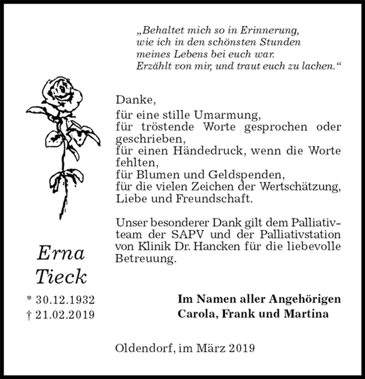 <p>„Behaltet mich so in Erinnerung,<br />wie ich in den schönsten Stunden<br />meines Lebens bei euch war.<br />Erzählt von mir, und traut euch zu lachen.“<br />Danke,<br />für eine stille Umarmung,<br />für tröstende Worte gesprochen oder geschrieben,<br />für einen Händedruck, wenn die Worte fehlten,<br />für Blumen und Geldspenden,<br />für die vielen Zeichen der Wertschätzung, Liebe und Freundschaft.</p><p>Unser besonderer Dank gilt dem Palliativteam der SAPV und der Palliativstation von Klinik Dr. Hancken für die liebevolle Betreuung.<br />Im Namen aller Angehörigen<br />Carola, Frank und Martina<br />Oldendorf, im März 2019</p><p>Erna</p><p>Tieck<br />* 30.12.1932<br />† 21.02.2019</p>