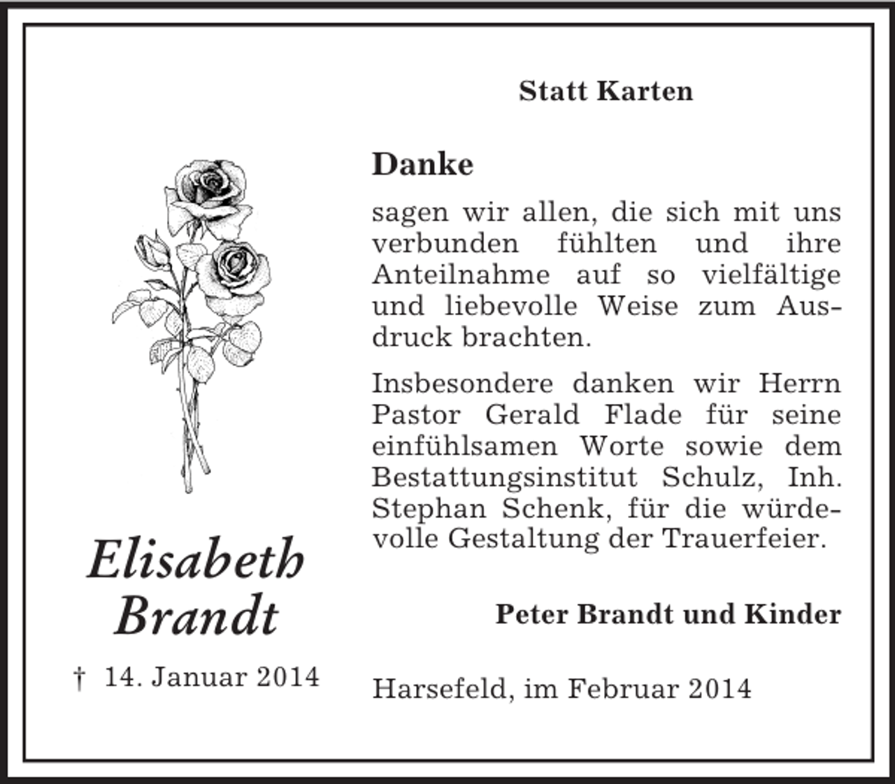<p>Elisabeth<br />Brandt<br />† 14. Januar 2014<br />Statt Karten<br />Danke<br />sagen wir allen, die sich mit uns verbunden fühlten und ihre<br />Anteilnahme auf so vielfältige und liebevolle Weise zum Ausdruck brachten.<br />Insbesondere danken wir Herrn Pastor Gerald Flade für seine einfühlsamen Worte sowie dem Bestattungsinstitut Schulz, Inh. Stephan Schenk, für die würdevolle Gestaltung der Trauerfeier.<br />Peter Brandt und Kinder<br />Harsefeld, im Februar 2014</p>