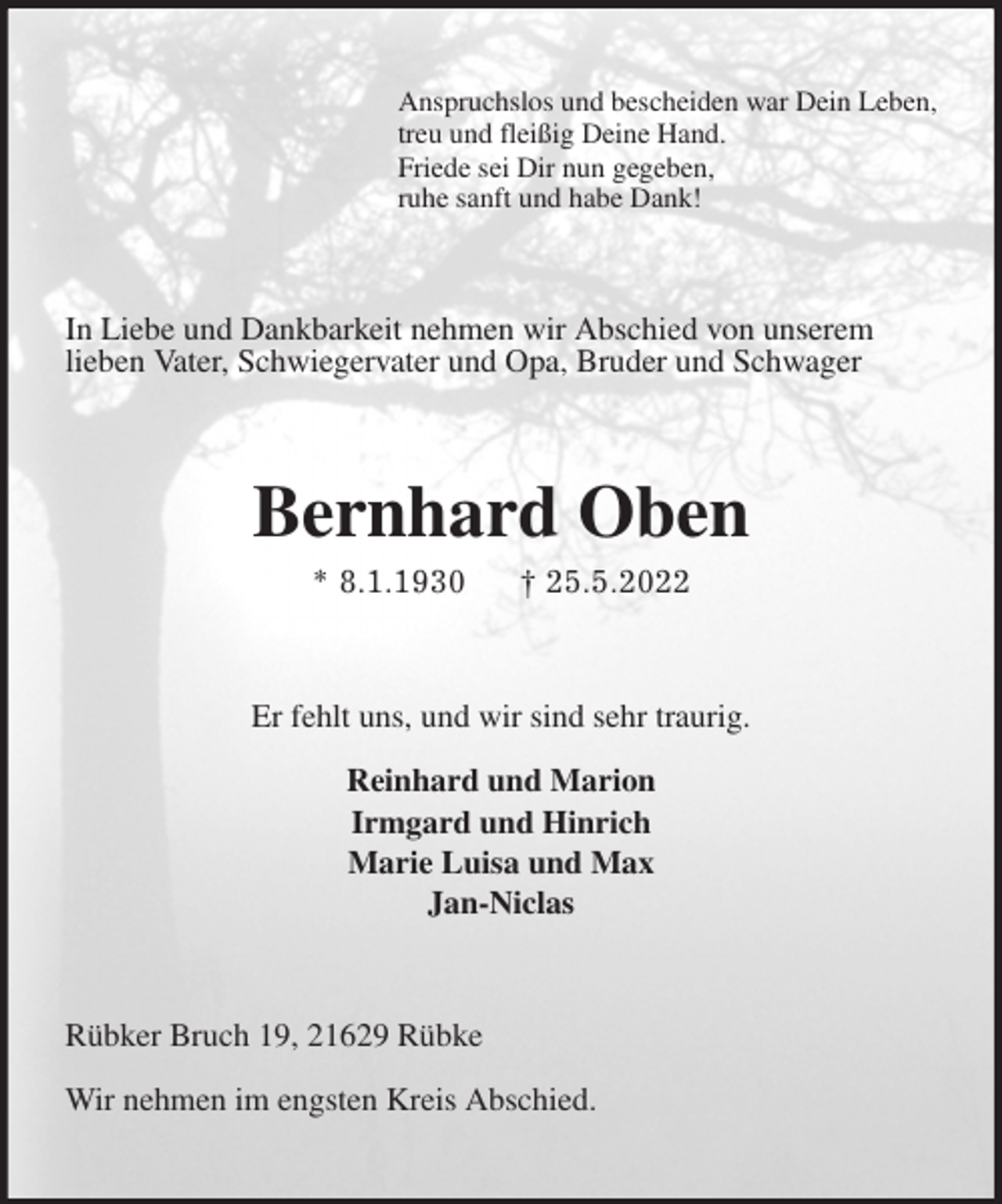 <p>Anspruchslos und bescheiden war Dein Leben,<br />treu und fleißig Deine Hand.<br />Friede sei Dir nun gegeben,<br />ruhe sanft und habe Dank!<br />In Liebe und Dankbarkeit nehmen wir Abschied von unserem<br />lieben Vater, Schwiegervater und Opa, Bruder und Schwager<br />Bernhard Oben<br />* 8.1.1930 † 25.5.2022<br />Er fehlt uns, und wir sind sehr traurig.</p>
<p>Reinhard und Marion<br />Irmgard und Hinrich<br />Marie Luisa und Max<br />Jan-Niclas<br />Rübker Bruch 19, 21629 Rübke</p>
<p>Wir nehmen im engsten Kreis Abschied.</p>