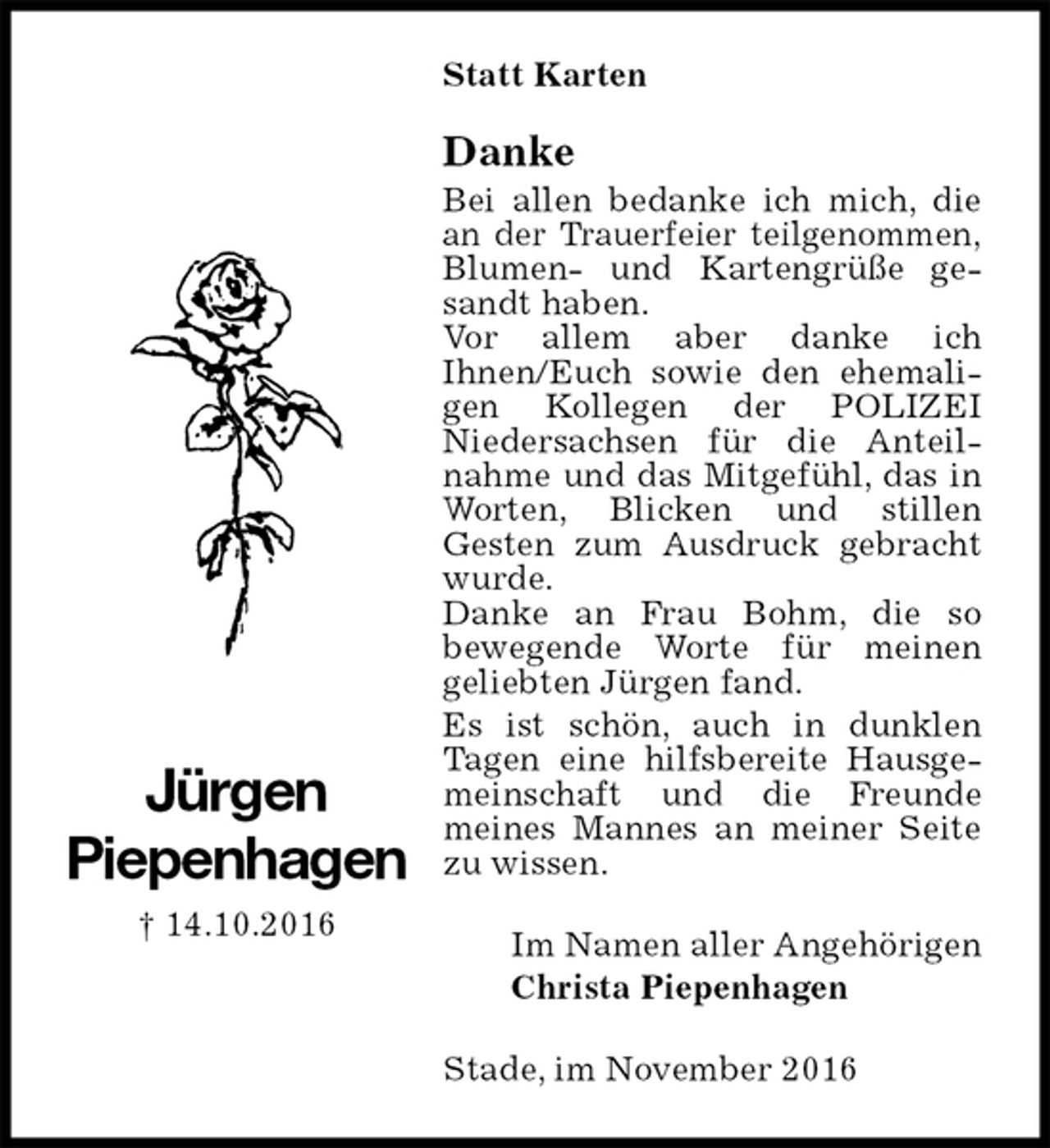 <p>Statt Karten<br />Danke<br />Bei allen bedanke ich mich, die an der Trauerfeier teilgenommen, Blumen- und Kartengrüße gesandt haben.<br />Vor allem aber danke ich<br />Ihnen/Euch sowie den ehemaligen Kollegen der POLIZEI<br />Niedersachsen für die Anteilnahme und das Mitgefühl, das in Worten, Blicken und stillen<br />Gesten zum Ausdruck gebracht wurde.<br />Danke an Frau Bohm, die so<br />bewegende Worte für meinen<br />geliebten Jürgen fand.<br />Es ist schön, auch in dunklen<br />Tagen eine hilfsbereite Hausgemeinschaft und die Freunde<br />meines Mannes an meiner Seite zu wissen.<br />Im Namen aller Angehörigen<br />Christa Piepenhagen<br />Stade, im November 2016<br />Jürgen<br />Piepenhagen<br />† 14.10.2016</p>