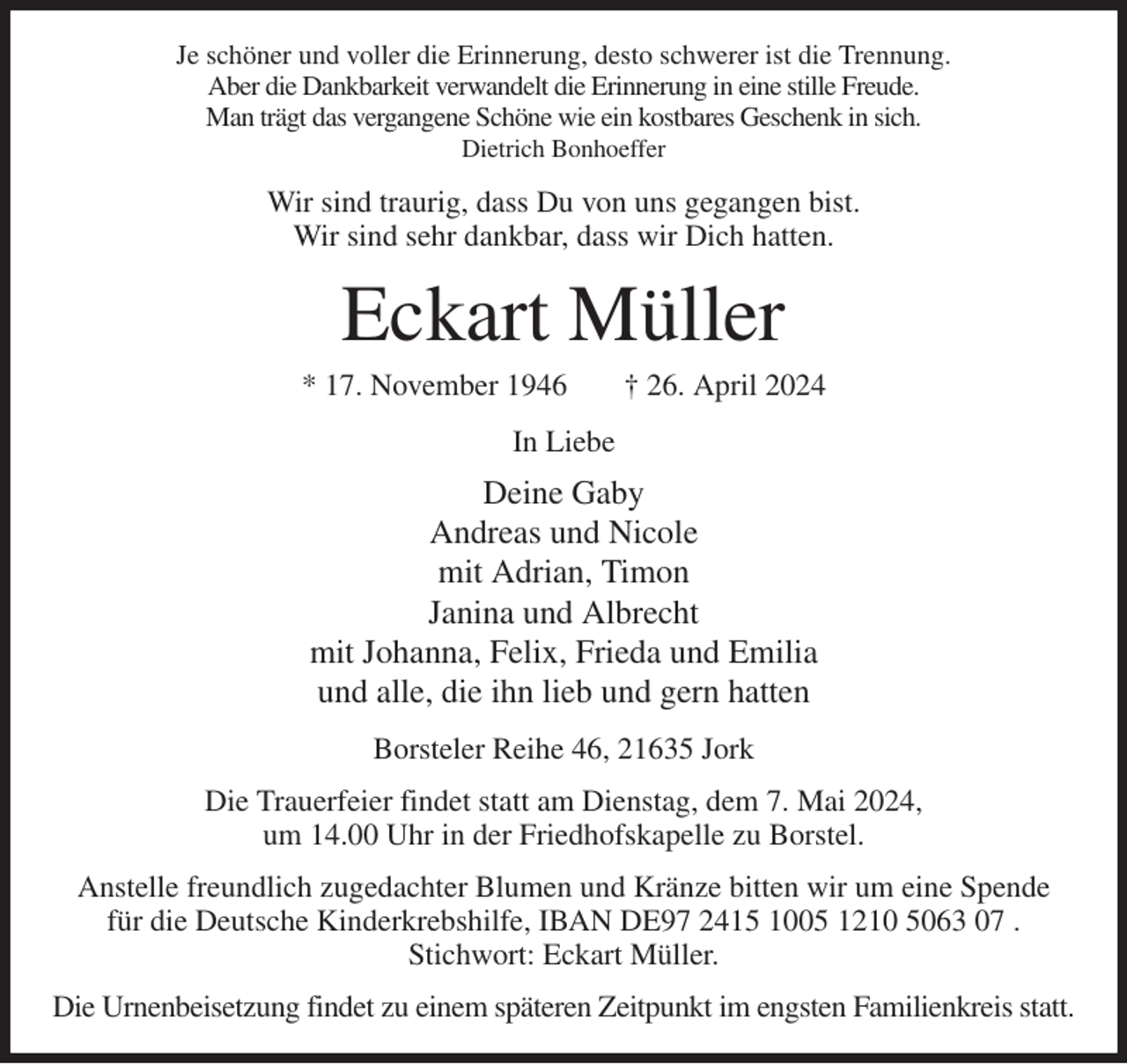 <p>Je schöner und voller die Erinnerung, desto schwerer ist die Trennung.<br />Aber die Dankbarkeit verwandelt die Erinnerung in eine stille Freude.<br />Man trägt das vergangene Schöne wie ein kostbares Geschenk in sich.<br />Dietrich Bonhoeffer<br />Wir sind traurig, dass Du von uns gegangen bist.<br />Wir sind sehr dankbar, dass wir Dich hatten.<br />Eckart Müller<br />* 17. November 1946 † 26. April 2024<br />In Liebe<br />Deine Gaby<br />Andreas und Nicole<br />mit Adrian, Timon<br />Janina und Albrecht<br />mit Johanna, Felix, Frieda und Emilia<br />und alle, die ihn lieb und gern hatten<br />Borsteler Reihe 46, 21635 Jork<br />Die Trauerfeier findet statt am Dienstag, dem 7. Mai 2024,<br />um 14.00 Uhr in der Friedhofskapelle zu Borstel.<br />Anstelle freundlich zugedachter Blumen und Kränze bitten wir um eine Spende<br />für die Deutsche Kinderkrebshilfe, IBAN DE97 2415 1005 1210 5063 07 .<br />Stichwort: Eckart Müller.<br />Die Urnenbeisetzung findet zu einem späteren Zeitpunkt im engsten Familienkreis statt.</p>