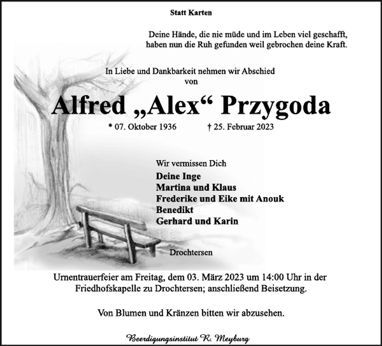 <p>Statt Karten<br />Deine Hände, die nie müde und im Leben viel geschafft,<br />haben nun die Ruh gefunden weil gebrochen deine Kraft.<br />In Liebe und Dankbarkeit nehmen wir Abschied<br />von<br />Alfred „Alex“ Przygoda<br />* 07. Oktober 1936 † 25. Februar 2023<br />Wir vermissen Dich<br />Deine Inge<br />Martina und Klaus<br />Frederike und Eike mit Anouk<br />Benedikt<br />Gerhard und Karin<br />Drochtersen<br />Urnentrauerfeier am Freitag, dem 03. März 2023 um 14:00 Uhr in der Friedhofskapelle zu Drochtersen; anschließend Beisetzung.<br />Von Blumen und Kränzen bitten wir abzusehen.<br />Beerdigungsinstitut R. Meyburg</p>