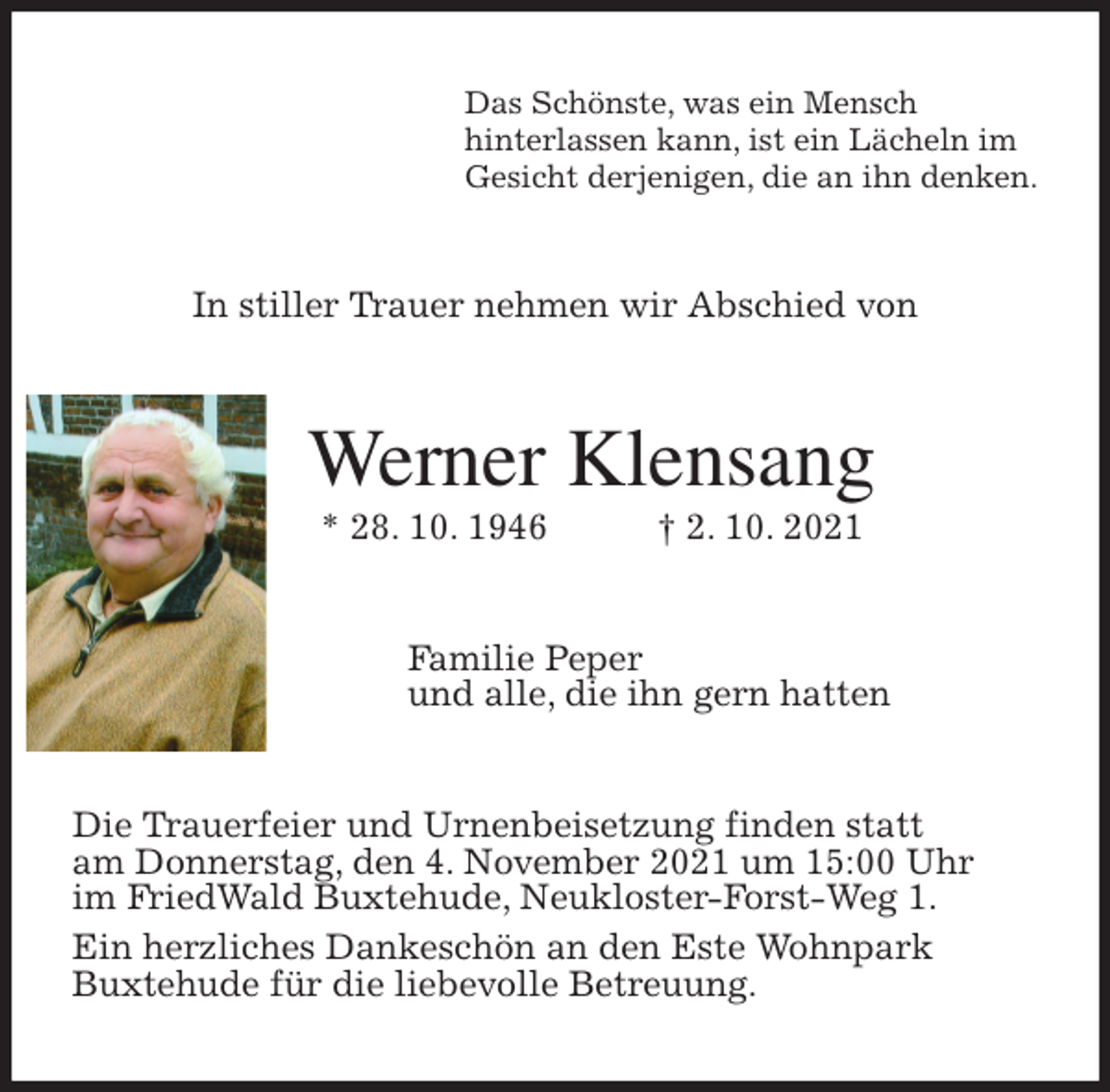 <p>Das Schönste, was ein Mensch<br />hinterlassen kann, ist ein Lächeln im<br />Gesicht derjenigen, die an ihn denken.<br />In stiller Trauer nehmen wir Abschied von<br />Werner Klensang<br />* 28. 10. 1946 † 2. 10. 2021<br />Familie Peper<br />und alle, die ihn gern hatten<br />Die Trauerfeier und Urnenbeisetzung finden statt<br />am Donnerstag, den 4. November 2021 um 15:00 Uhr<br />im FriedWald Buxtehude, Neukloster-Forst-Weg 1.<br />Ein herzliches Dankeschön an den Este Wohnpark<br />Buxtehude für die liebevolle Betreuung.</p>