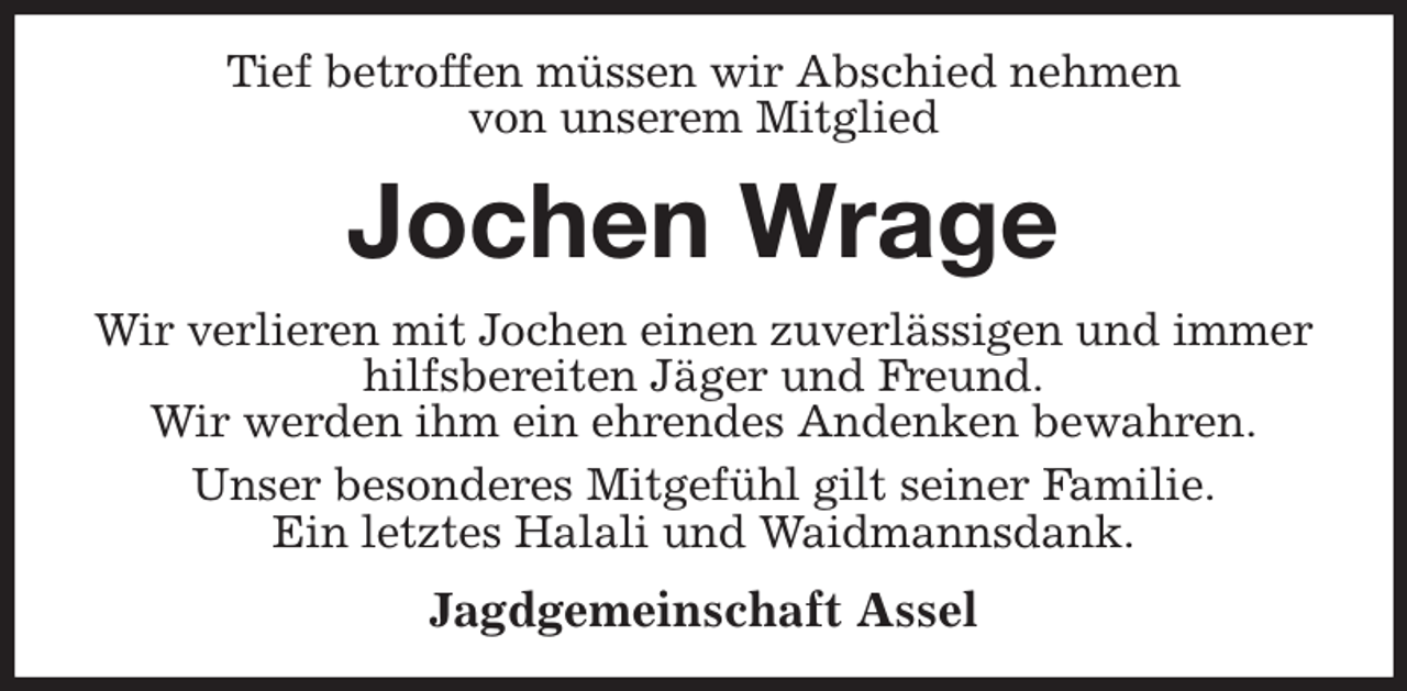 <p>Tief betroffen müssen wir Abschied nehmen<br />von unserem Mitglied<br />Jochen Wrage<br />Wir verlieren mit Jochen einen zuverlässigen und immer hilfsbereiten Jäger und Freund.<br />Wir werden ihm ein ehrendes Andenken bewahren.<br />Unser besonderes Mitgefühl gilt seiner Familie.<br />Ein letztes Halali und Waidmannsdank.<br />Jagdgemeinschaft Assel</p>
