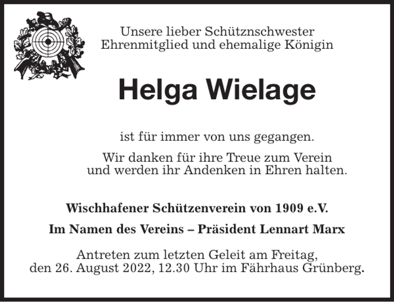 <p>Unsere lieber Schütznschwester<br />Ehrenmitglied und ehemalige Königin<br />Helga Wielage<br />ist für immer von uns gegangen.<br />Wir danken für ihre Treue zum Verein<br />und werden ihr Andenken in Ehren halten.<br />Wischhafener Schützenverein von 1909 e.V.<br />Im Namen des Vereins - Präsident Lennart Marx</p><p>Antreten zum letzten Geleit am Freitag,<br />den 26. August 2022, 12.30 Uhr im Fährhaus Grünberg.</p>