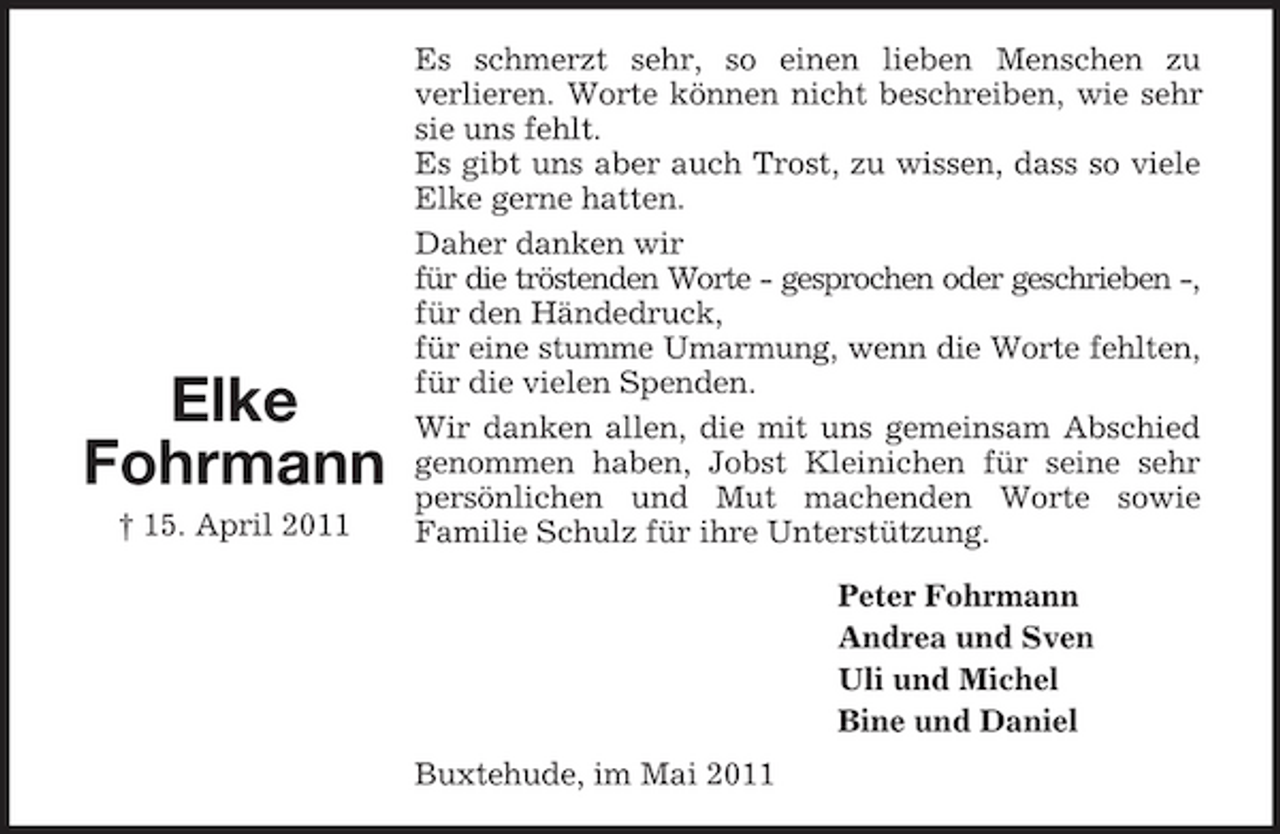 <p>Elke Fohrmann<br />† 15. April 2011</p><p>Es schmerzt sehr, so einen lieben Menschen zu verlieren. Worte können nicht beschreiben, wie sehr sie uns fehlt. Es gibt uns aber auch Trost, zu wissen, dass so viele Elke gerne hatten. Daher danken wir für die tröstenden Worte - gesprochen oder geschrieben -, für den Händedruck, für eine stumme Umarmung, wenn die Worte fehlten, für die vielen Spenden. Wir danken allen, die mit uns gemeinsam Abschied genommen haben, Jobst Kleinichen für seine sehr persönlichen und Mut machenden Worte sowie Familie Schulz für ihre Unterstützung. Peter Fohrmann Andrea und Sven Uli und Michel Bine und Daniel Buxtehude, im Mai 2011</p>