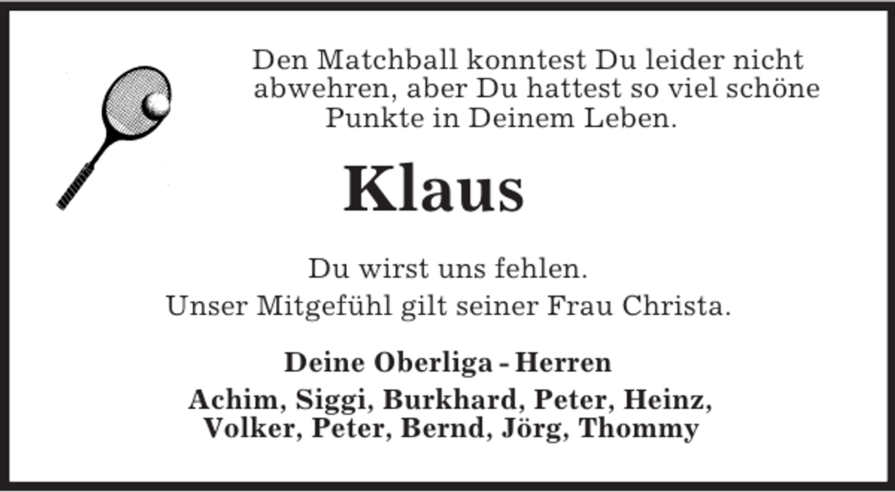 <p>Den Matchball konntest Du leider nicht<br />abwehren, aber Du hattest so viel schöne<br />Punkte in Deinem Leben.<br />Klaus<br />Du wirst uns fehlen.<br />Unser Mitgefühl gilt seiner Frau Christa.<br />Deine Oberliga - Herren<br />Achim, Siggi, Burkhard, Peter, Heinz,<br />Volker, Peter, Bernd, Jörg, Thommy</p>