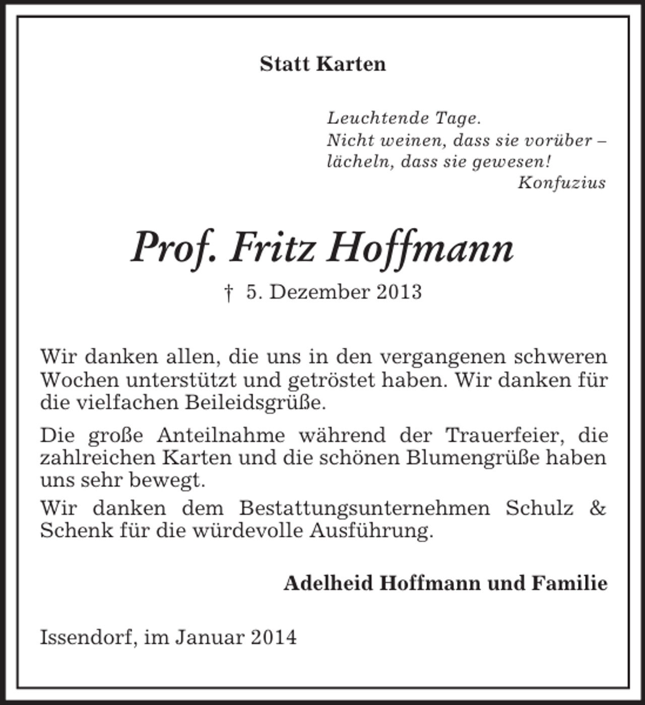 <p>Statt Karten<br />Leuchtende Tage.<br />Nicht weinen, dass sie vorüber –<br />lächeln, dass sie gewesen!<br />Konfuzius<br />Prof. Fritz Hoffmann<br />† 5. Dezember 2013<br />Wir danken allen, die uns in den vergangenen schweren Wochen unterstützt und getröstet haben. Wir danken für die vielfachen Beileidsgrüße.<br />Die große Anteilnahme während der Trauerfeier, die zahlreichen Karten und die schönen Blumengrüße haben uns sehr bewegt.<br />Wir danken dem Bestattungsunternehmen Schulz</p>