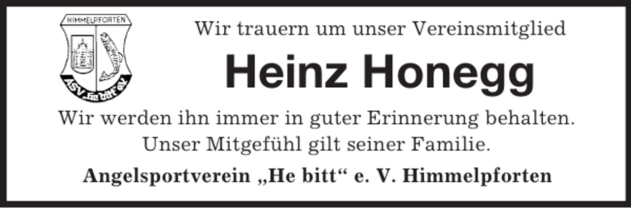 <p>Wir trauern um unser Vereinsmitglied</p><p>Heinz Honegg<br />Wir werden ihn immer in guter Erinnerung behalten.<br />Unser Mitgefühl gilt seiner Familie.<br />Angelsportverein „He bitt“ e. V. Himmelpforten</p>