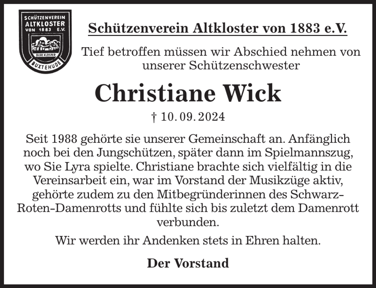 <p>Schützenverein Altkloster von 1883 e.V.<br />Tief betroffen müssen wir Abschied nehmen von unserer Schützenschwester<br />Christiane Wick<br />† 10. 09. 2024<br />Der Vorstand<br />Seit 1988 gehörte sie unserer Gemeinschaft an. Anfänglich noch bei den Jungschützen, später dann im Spielmannszug, wo Sie Lyra spielte. Christiane brachte sich vielfältig in die Vereinsarbeit ein, war im Vorstand der Musikzüge aktiv,<br />gehörte zudem zu den Mitbegründerinnen des Schwarz-<br />Roten-Damenrotts und fühlte sich bis zuletzt dem Damenrott verbunden.<br />Wir werden ihr Andenken stets in Ehren halten.</p>