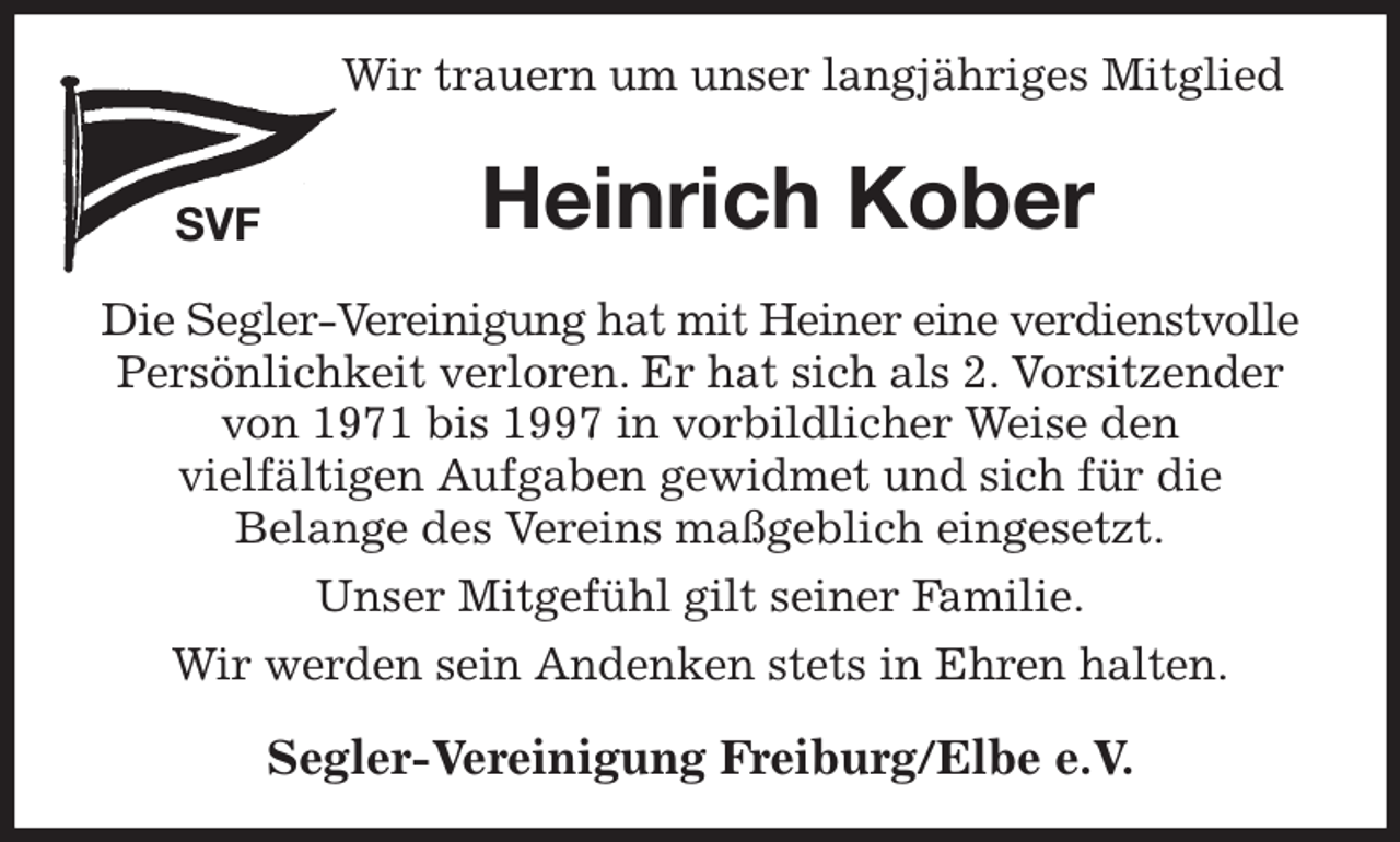 <p>Wir trauern um unser langjähriges Mitglied<br />SVF<br />Heinrich Kober<br />Segler-Vereinigung Freiburg/Elbe e.V.<br />Die Segler-Vereinigung hat mit Heiner eine verdienstvolle Persönlichkeit verloren. Er hat sich als 2. Vorsitzender von 1971 bis 1997 in vorbildlicher Weise den<br />vielfältigen Aufgaben gewidmet und sich für die<br />Belange des Vereins maßgeblich eingesetzt.<br />Unser Mitgefühl gilt seiner Familie.<br />Wir werden sein Andenken stets in Ehren halten.</p>