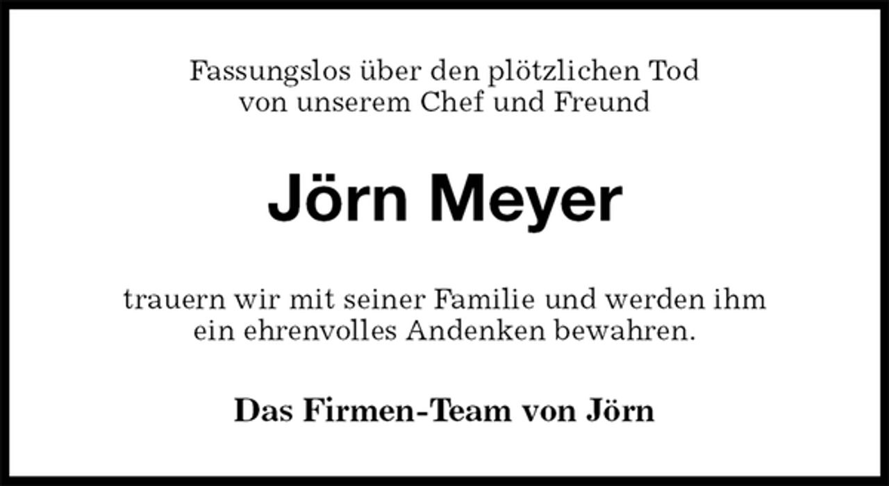 <p>Fassungslos über den plötzlichen Tod<br />von unserem Chef und Freund<br />Jörn Meyer<br />trauern wir mit seiner Familie und werden ihm<br />ein ehrenvolles Andenken bewahren.<br />Das Firmen-Team von Jörn</p>