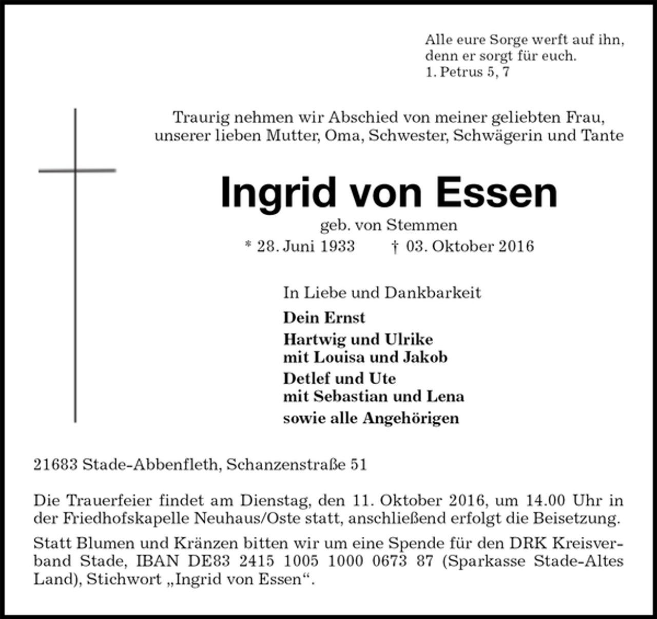 <p>Alle eure Sorge werft auf ihn,<br />denn er sorgt für euch.<br />1. Petrus 5, 7<br />Traurig nehmen wir Abschied von meiner geliebten Frau,<br />unserer lieben Mutter, Oma, Schwester, Schwägerin und Tante<br />Ingrid von Essen<br />geb. von Stemmen<br />* 28. Juni 1933 † 03. Oktober 2016<br />In Liebe und Dankbarkeit<br />Dein Ernst<br />Hartwig und Ulrike<br />mit Louisa und Jakob<br />Detlef und Ute<br />mit Sebastian und Lena<br />sowie alle Angehörigen<br />21683 Stade-Abbenfleth, Schanzenstraße 51</p><p>Die Trauerfeier findet am Dienstag, den 11. Oktober 2016, um 14.00 Uhr in der Friedhofskapelle Neuhaus/Oste statt, anschließend erfolgt die Beisetzung.<br />Statt Blumen und Kränzen bitten wir um eine Spende für den DRK Kreisverband Stade, IBAN DE83 2415 1005 1000 0673 87 (Sparkasse Stade-Altes Land), Stichwort „Ingrid von Essen“.</p>