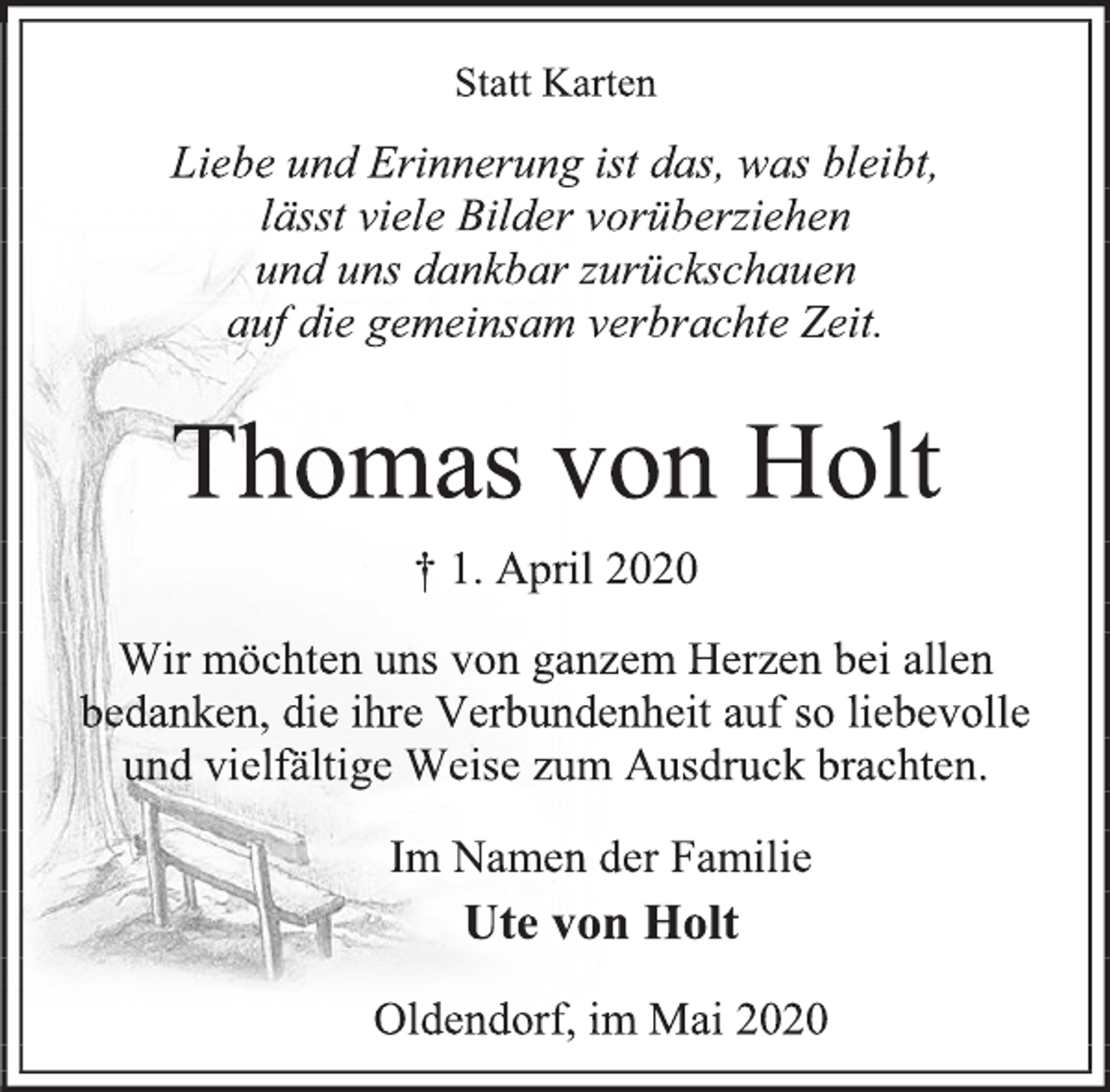 <p>Statt Karten<br />Liebe und Erinnerung ist das, was bleibt,<br />lässt viele Bilder vorüberziehen<br />und uns dankbar zurückschauen<br />auf die gemeinsam verbrachte Zeit.<br />Thomas von Holt<br />† 1. April 2020<br />Wir möchten uns von ganzem Herzen bei allen bedanken, die ihre Verbundenheit auf so liebevolle und vielfältige Weise zum Ausdruck brachten.<br />Im Namen der Familie<br />Ute von Holt<br />Oldendorf, im Mai 2020</p>