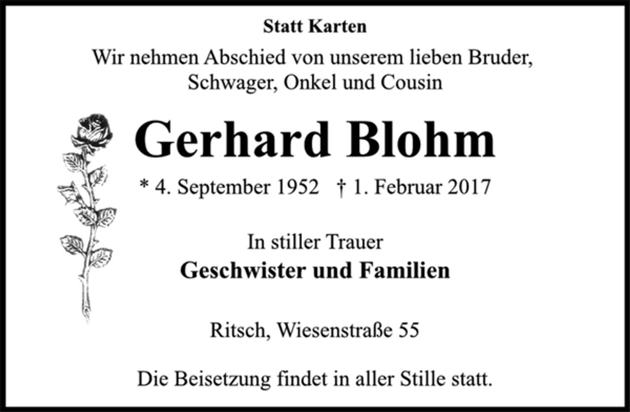 <p>Statt Karten</p><p>Wir nehmen Abschied von unserem lieben Bruder,<br />Schwager, Onkel und Cousin</p><p>Gerhard Blohm</p><p>* 4. September 1952 † 1. Februar 2017<br />In stiller Trauer<br />Geschwister und Familien</p><p>Ritsch, Wiesenstraße 55</p><p>Die Beisetzung findet in aller Stille statt.</p>