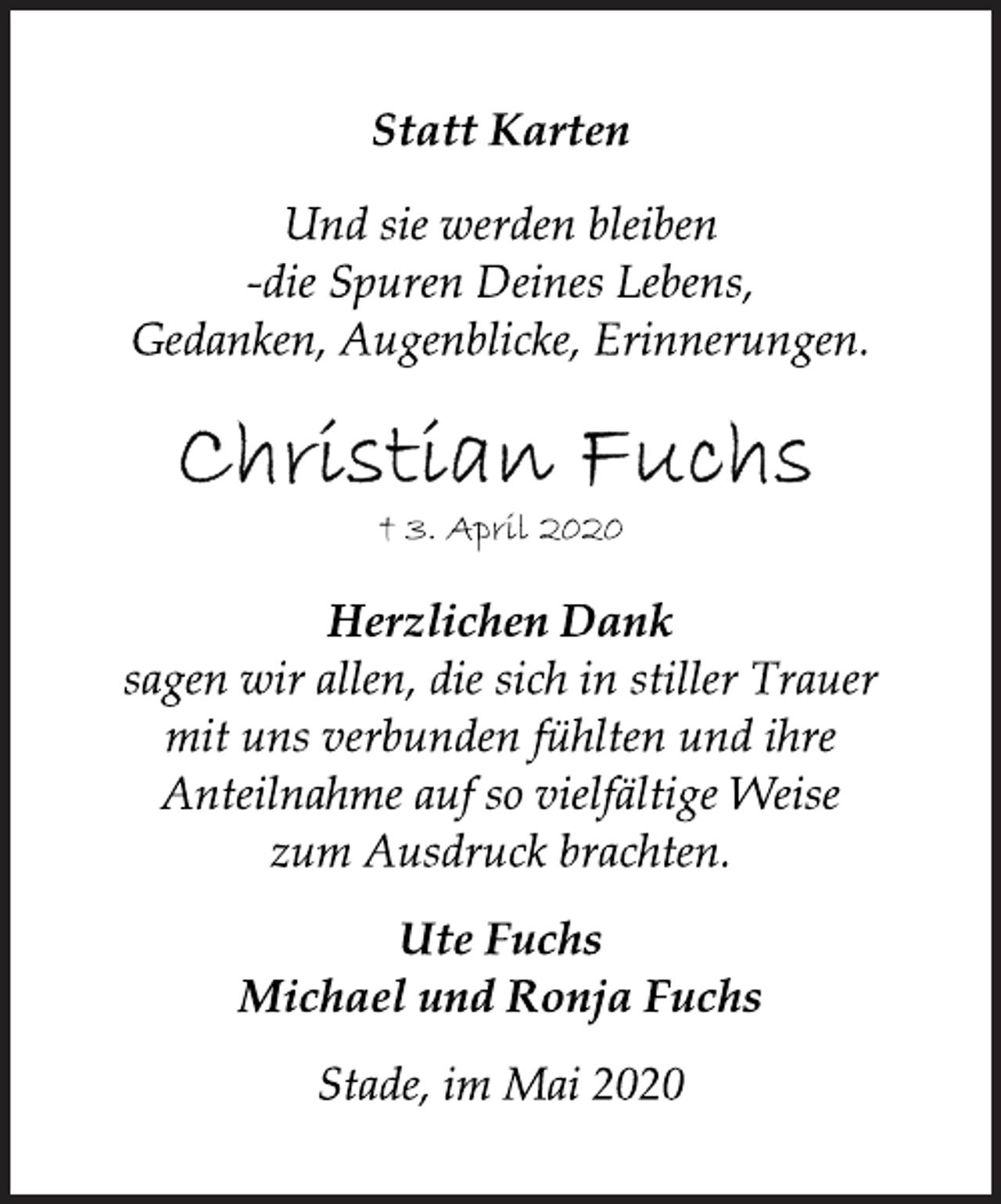 <p>Statt Karten<br />Und sie werden bleiben<br />-die Spuren Deines Lebens,<br />Gedanken, Augenblicke, Erinnerungen.<br />Christian Fuchs<br />+ 3. April 2020<br />Herzlichen Dank<br />sagen wir allen, die sich in stiller Trauer<br />mit uns verbunden fühlten und ihre<br />Anteilnahme auf so vielfältige Weise<br />zum Ausdruck brachten.<br />Ute Fuchs<br />Michael und Ronja Fuchs<br />Stade, im Mai 2020</p>