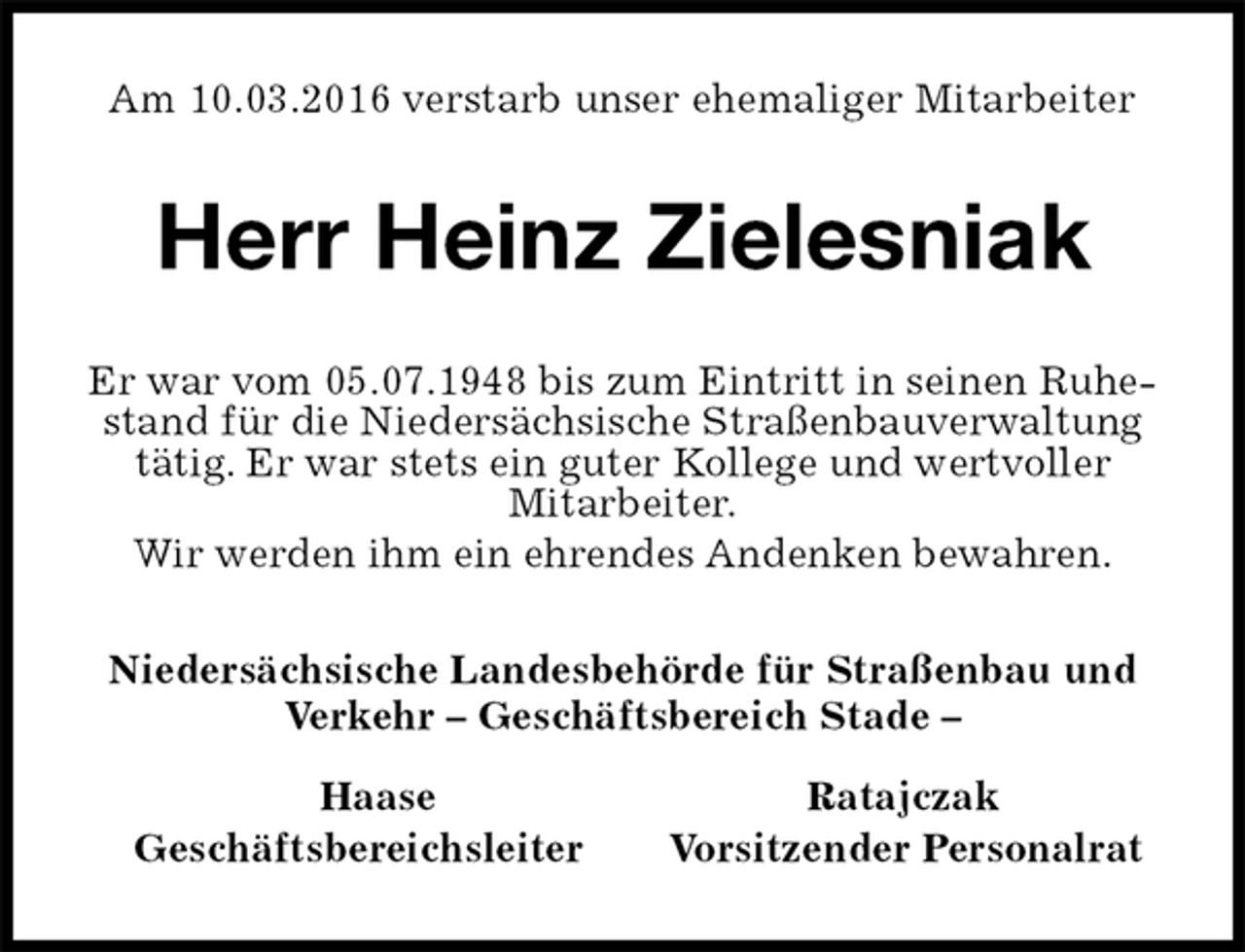 <p>Am 10.03.2016 verstarb unser ehemaliger Mitarbeiter<br />Herr Heinz Zielesniak<br />Er war vom 05.07.1948 bis zum Eintritt in seinen Ruhestand für die Niedersächsische Straßenbauverwaltung tätig. Er war stets ein guter Kollege und wertvoller<br />Mitarbeiter.<br />Wir werden ihm ein ehrendes Andenken bewahren.<br />Niedersächsische Landesbehörde für Straßenbau und Verkehr – Geschäftsbereich Stade –</p>
<p>Haase Ratajczak<br />Geschäftsbereichsleiter Vorsitzender Personalrat</p>