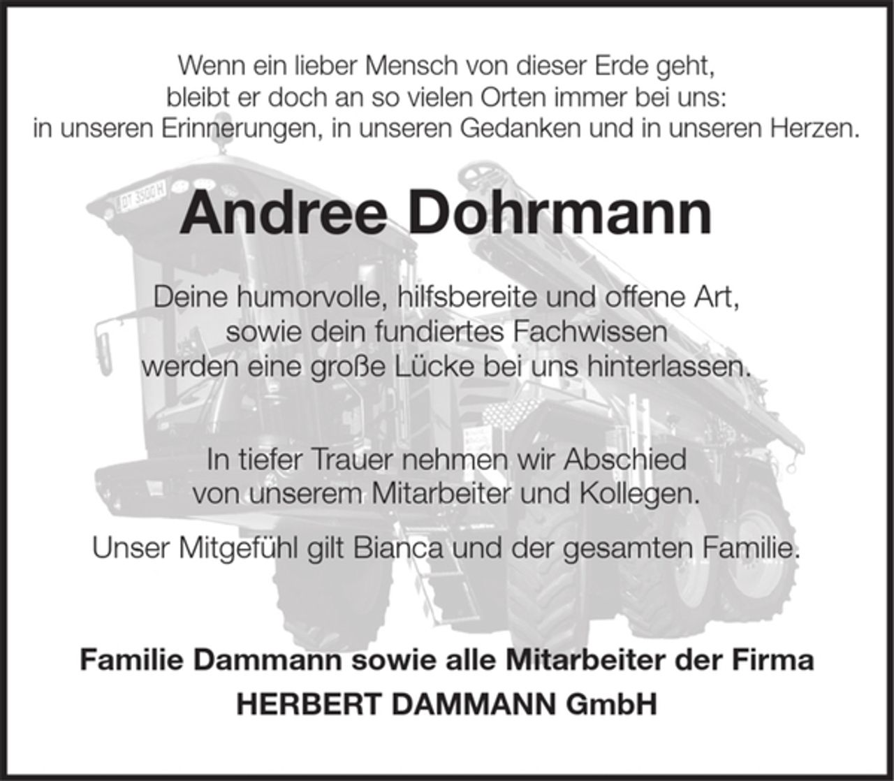 <p>Wenn ein geliebter Mensch von dieser Erde geht,<br />bleibt er doch an so vielen Orten immer bei uns:<br />in unseren Erinnerungen, in unseren Gedanken und in unseren Herzen.</p>
<p>Andree Dohrmann</p>
<p>Deine humorvolle, hilfsbereite und offene Art, sowie dein fundiertes Fachwissen werden eine große Lücke bei uns hinterlassen.</p>
<p>In tiefer Trauer nehmen wir Abschied von unserem Mitarbeiter und Kollegen.<br />Unser Mitgefühl gilt Bianca und seiner Familie.</p>
<p>Familie Dammann sowie alle Mitarbeiter der Firma<br />HERBERT DAMMANN GmbH.</p>
