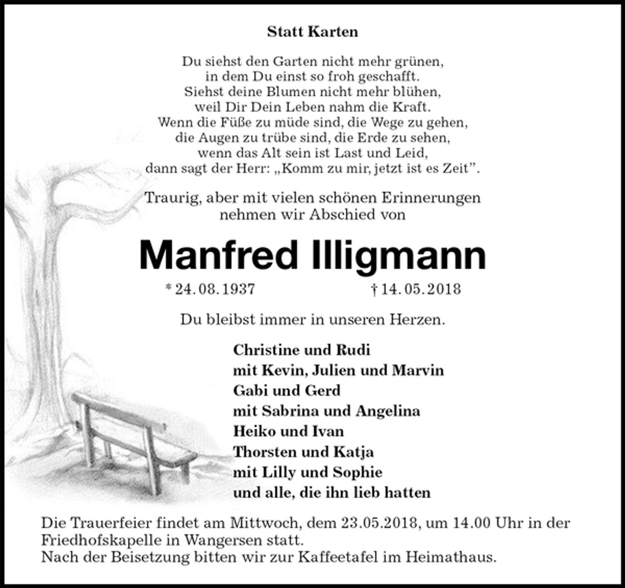 <p>Statt Karten<br />Du siehst den Garten nicht mehr grünen,<br />in dem Du einst so froh geschafft.<br />Siehst deine Blumen nicht mehr blühen,<br />weil Dir Dein Leben nahm die Kraft.<br />Wenn die Füße zu müde sind, die Wege zu gehen,<br />die Augen zu trübe sind, die Erde zu sehen,<br />wenn das Alt sein ist Last und Leid,<br />dann sagt der Herr: „Komm zu mir, jetzt ist es Zeit”.<br />Traurig, aber mit vielen schönen Erinnerungen<br />nehmen wir Abschied von<br />Manfred Illigmann<br />* 24. 08. 1937 † 14. 05. 2018<br />Du bleibst immer in unseren Herzen.<br />Christine und Rudi<br />mit Kevin, Julien und Marvin<br />Gabi und Gerd<br />mit Sabrina und Angelina<br />Heiko und Ivan<br />Thorsten und Katja<br />mit Lilly und Sophie<br />und alle, die ihn lieb hatten<br />Die Trauerfeier findet am Mittwoch, dem 23.05.2018, um 14.00 Uhr in der Friedhofskapelle in Wangersen statt.<br />Nach der Beisetzung bitten wir zur Kaffeetafel im Heimathaus.</p>
