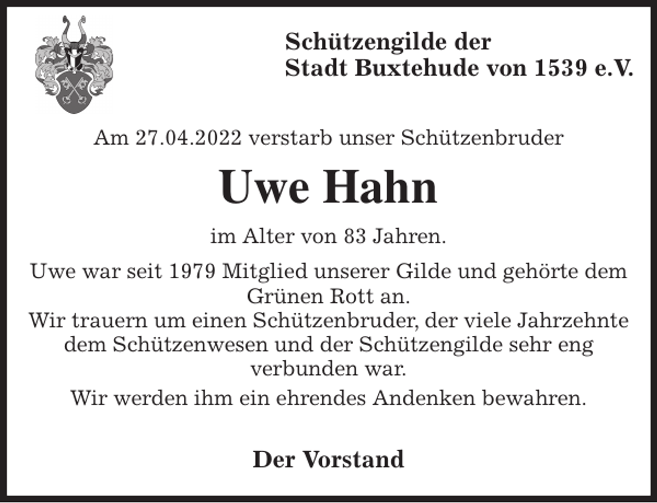 <p>Schützengilde der<br />Stadt Buxtehude von 1539 e.V.</p>
<p>Am 27.04.2022 verstarb unser Schützenbruder<br />Uwe Hahn<br />im Alter von 83 Jahren.<br />Uwe war seit 1979 Mitglied unserer Gilde und gehörte dem<br />Grünen Rott an.<br />Wir trauern um einen Schützenbruder, der viele Jahrzehnte dem Schützenwesen und der Schützengilde sehr eng<br />verbunden war.<br />Wir werden ihm ein ehrendes Andenken bewahren.</p>
<p>Der Vorstand</p>