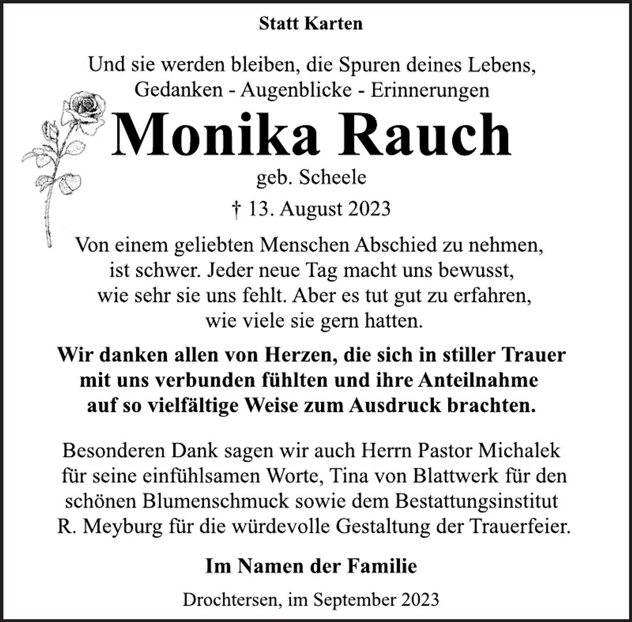 <p>Statt Karten<br />Und sie werden bleiben, die Spuren deines Lebens,</p>
<p>Gedanken - Augenblicke - Erinnerungen<br />Monika Rauch<br />geb. Scheele<br />† 13. August 2023<br />Von einem geliebten Menschen Abschied zu nehmen,</p>
<p>ist schwer. Jeder neue Tag macht uns bewusst,<br />wie sehr sie uns fehlt. Aber es tut gut zu erfahren,</p>
<p>wie viele sie gern hatten.<br />Wir danken allen von Herzen, die sich in stiller Trauer</p>
<p>mit uns verbunden fühlten und ihre Anteilnahme</p>
<p>auf so vielfältige Weise zum Ausdruck brachten.<br />Besonderen Dank sagen wir auch Herrn Pastor Michalek</p>
<p>für seine einfühlsamen Worte, Tina von Blattwerk für den<br />schönen Blumenschmuck sowie dem Bestattungsinstitut</p>
<p>R. Meyburg für die würdevolle Gestaltung der Trauerfeier.<br />Im Namen der Familie<br />Drochtersen, im September 2023</p>