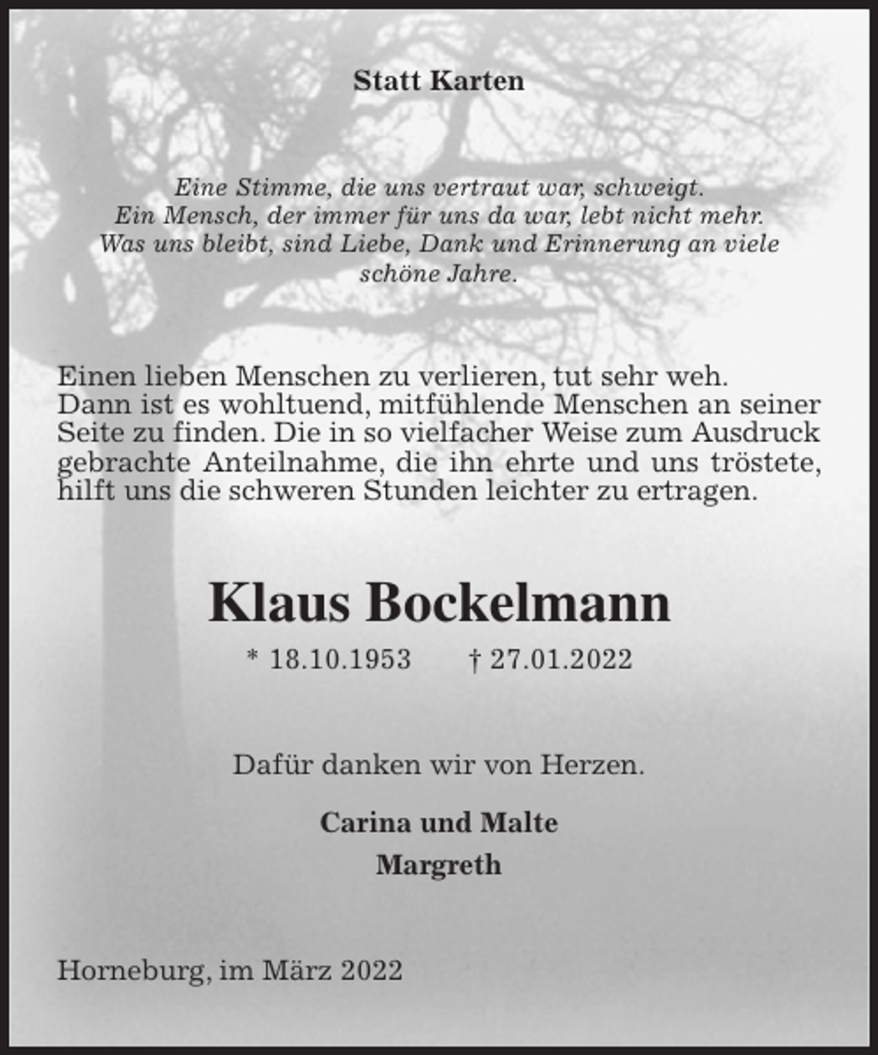 <p>Statt Karten<br />Eine Stimme, die uns vertraut war, schweigt.<br />Ein Mensch, der immer für uns da war, lebt nicht mehr.<br />Was uns bleibt, sind Liebe, Dank und Erinnerung an viele<br />schöne Jahre.<br />Einen lieben Menschen zu verlieren, tut sehr weh.<br />Dann ist es wohltuend, mitfühlende Menschen an seiner Seite zu finden. Die in so vielfacher Weise zum Ausdruck<br />gebrachte Anteilnahme, die ihn ehrte und uns tröstete, hilft uns die schweren Stunden leichter zu ertragen.<br />Klaus Bockelmann<br />* 18.10.1953 † 27.01.2022<br />Dafür danken wir von Herzen.</p>
<p>Carina und Malte<br />Margreth<br />Horneburg, im März 2022</p>