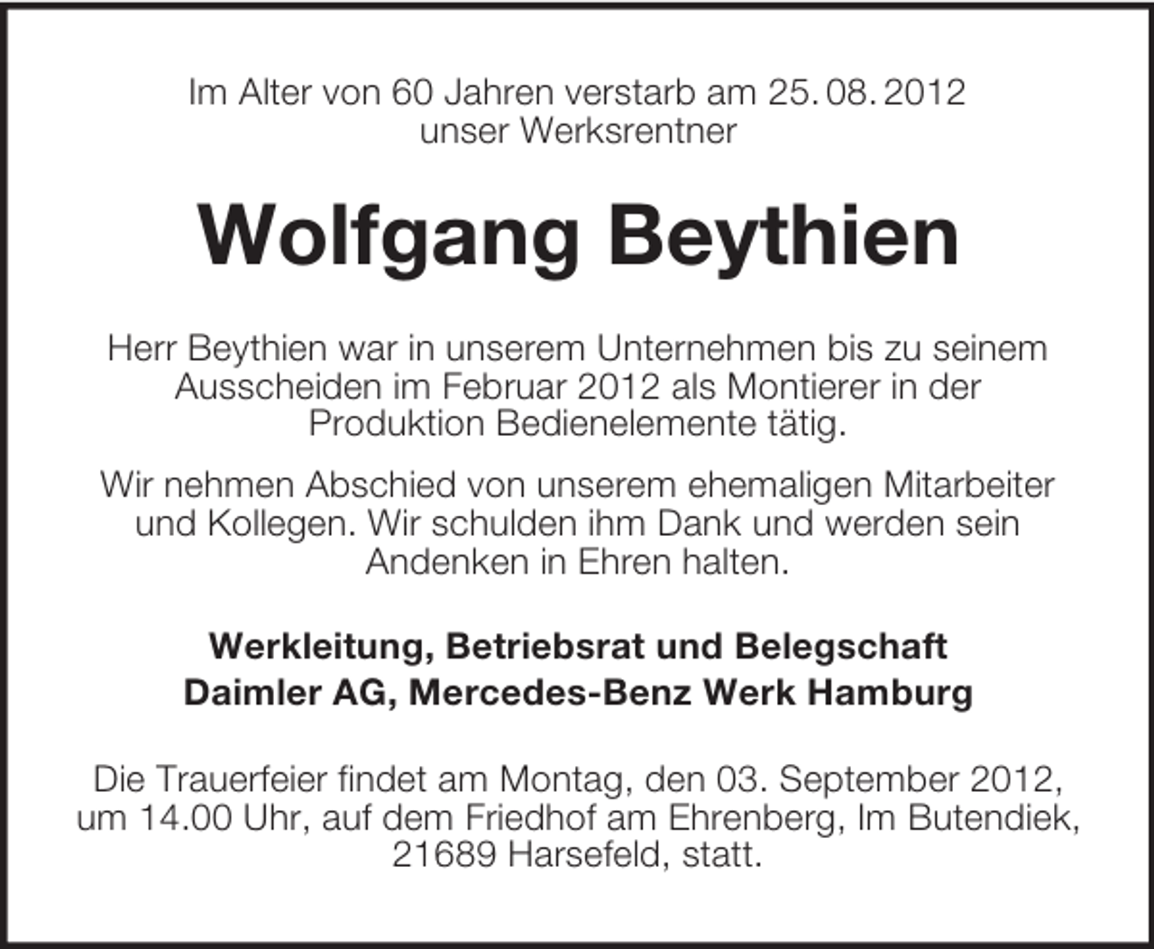 <p>Im Alter von 60 Jahren verstarb am 25. 08. 2012<br />unser Werksrentner</p><p>Wolfgang Beythien<br />Herr Beythien war in unserem Unternehmen bis zu seinem<br />Ausscheiden im Februar 2012 als Montierer in der<br />Produktion Bedienelemente tätig.<br />Wir nehmen Abschied von unserem ehemaligen Mitarbeiter<br />und Kollegen. Wir schulden ihm Dank und werden sein<br />Andenken in Ehren halten.<br />Werkleitung, Betriebsrat und Belegschaft<br />Daimler AG, Mercedes-Benz Werk Hamburg<br />Die Trauerfeier findet am Montag, den 03. September 2012,<br />um 14.00 Uhr, auf dem Friedhof am Ehrenberg, Im Butendiek,<br />21689 Harsefeld, statt.</p>