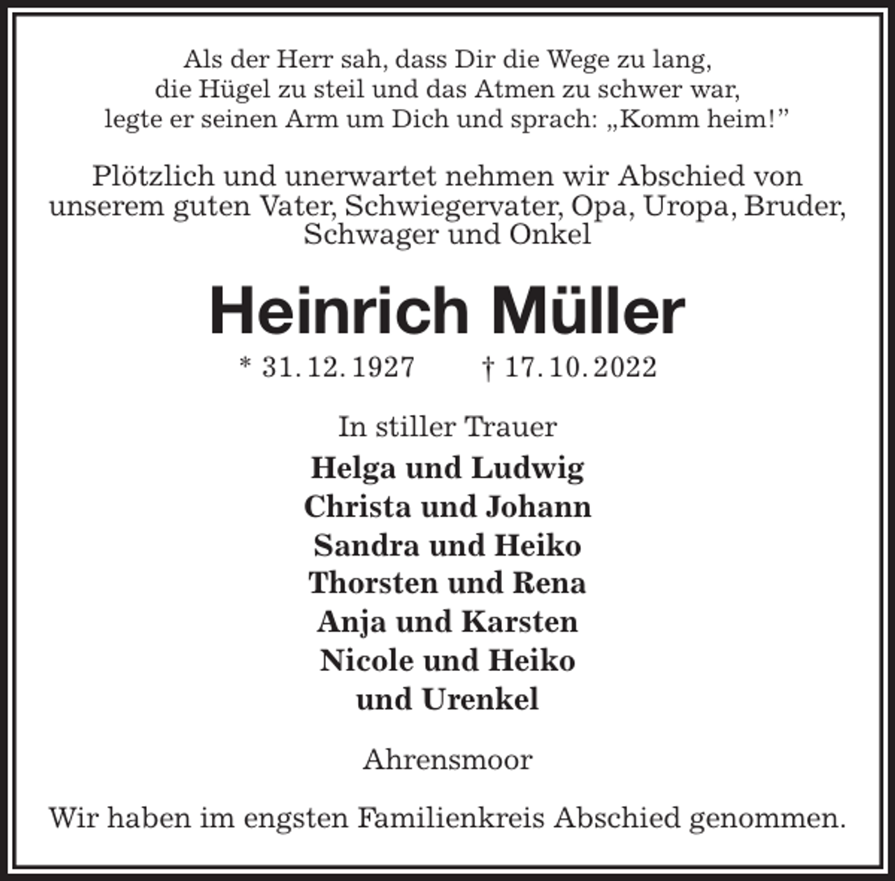 <p>Als der Herr sah, dass Dir die Wege zu lang,<br />die Hügel zu steil und das Atmen zu schwer war,<br />legte er seinen Arm um Dich und sprach: „Komm heim!”<br />Plötzlich und unerwartet nehmen wir Abschied von<br />unserem guten Vater, Schwiegervater, Opa, Uropa, Bruder,<br />Schwager und Onkel<br />Heinrich Müller<br />* 31. 12. 1927 † 17. 10. 2022<br />In stiller Trauer<br />Helga und Ludwig<br />Christa und Johann<br />Sandra und Heiko<br />Thorsten und Rena<br />Anja und Karsten<br />Nicole und Heiko<br />und Urenkel<br />Ahrensmoor</p><p>Wir haben im engsten Familienkreis Abschied genommen.</p>