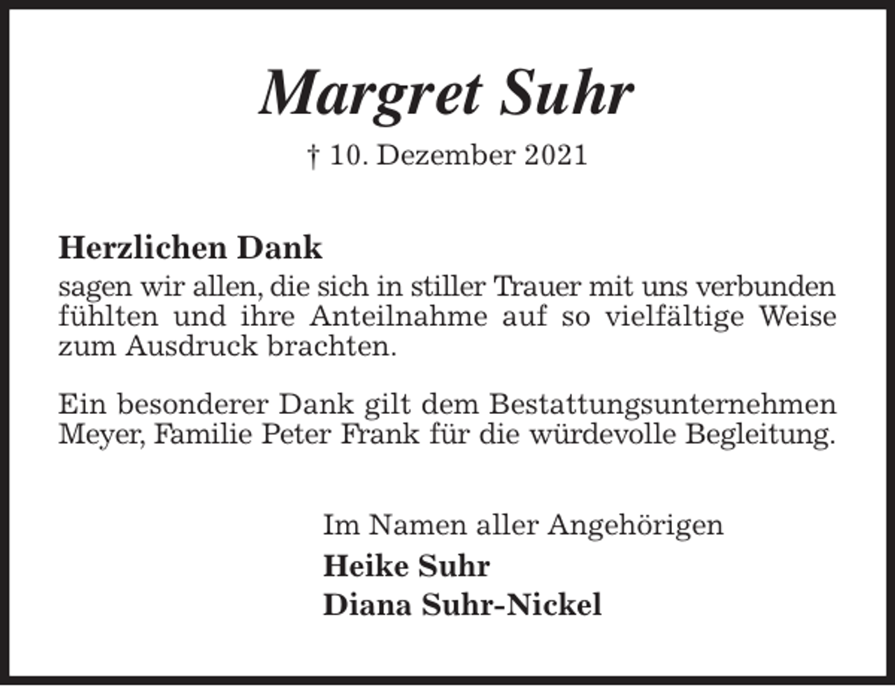 <p>Margret Suhr<br />† 10. Dezember 2021<br />Herzlichen Dank<br />sagen wir allen, die sich in stiller Trauer mit uns verbunden fühlten und ihre Anteilnahme auf so vielfältige Weise zum Ausdruck brachten.</p>
<p>Ein besonderer Dank gilt dem Bestattungsunternehmen Meyer, Familie Peter Frank für die würdevolle Begleitung.<br />Im Namen aller Angehörigen<br />Heike Suhr<br />Diana Suhr-Nickel</p>