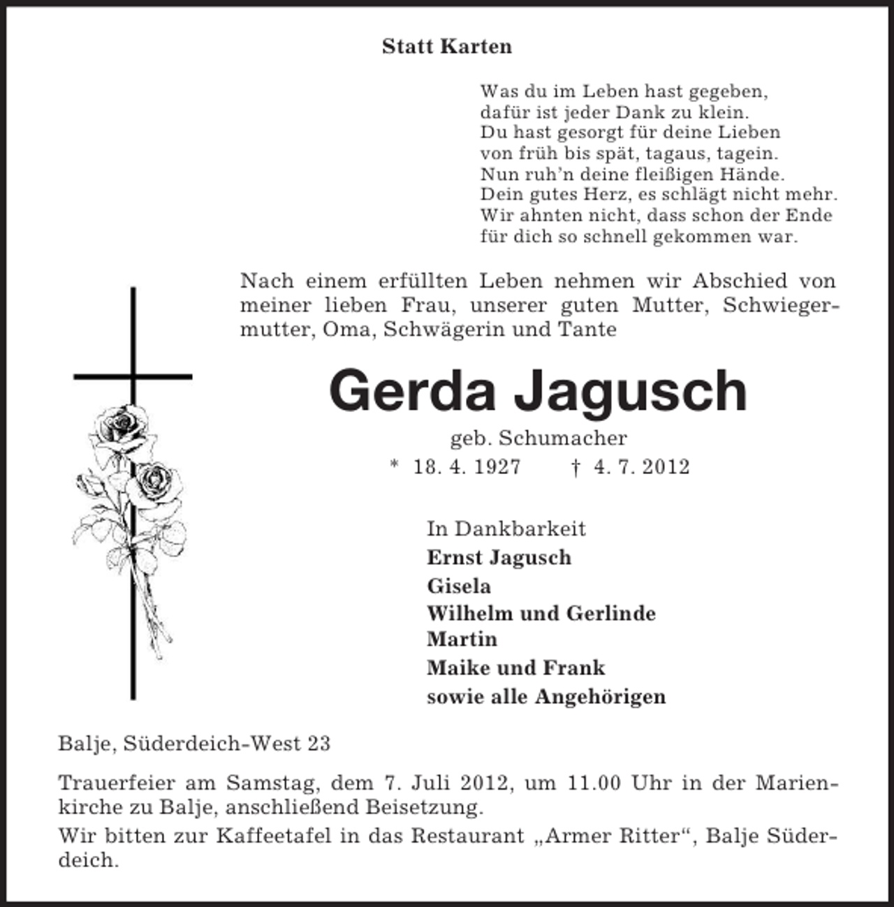 <p>Statt Karten<br />Was du im Leben hast gegeben,<br />dafür ist jeder Dank zu klein.<br />Du hast gesorgt für deine Lieben<br />von früh bis spät, tagaus, tagein.<br />Nun ruh’n deine fleißigen Hände.<br />Dein gutes Herz, es schlägt nicht mehr.<br />Wir ahnten nicht, dass schon der Ende<br />für dich so schnell gekommen war.<br />Nach einem erfüllten Leben nehmen wir Abschied von meiner lieben Frau, unserer guten Mutter, Schwieger-mutter, Oma, Schwägerin und Tante<br />Gerda Jagusch<br />geb. Schumacher<br />* 18. 4. 1927 † 4. 7. 2012<br />In Dankbarkeit<br />Ernst Jagusch<br />Gisela<br />Wilhelm und Gerlinde<br />Martin<br />Maike und Frank<br />sowie alle Angehörigen<br />Balje, Süderdeich-West 23<br />Trauerfeier am Samstag, dem 7. Juli 2012, um 11.00 Uhr in der Marien-<br />kirche zu Balje, anschließend Beisetzung.<br />Wir bitten zur Kaffeetafel in das Restaurant „Armer Ritter“, Balje Süderdeich.</p>