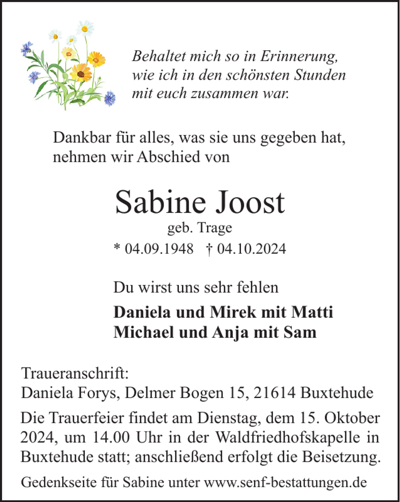 <p>Behaltet mich so in Erinnerung,<br />wie ich in den schönsten Stunden<br />mit euch zusammen war.</p><p>Dankbar für alles, was sie uns gegeben hat,<br />nehmen wir Abschied von</p><p>Sabine Joost</p><p>geb. Trage<br />* 04.09.1948 † 04.10.2024</p><p>Du wirst uns sehr fehlen<br />Daniela und Mirek mit Matti<br />Michael und Anja mit Sam<br />Traueranschrift:<br />Daniela Forys, Delmer Bogen 15, 21614 Buxtehude<br />Die Trauerfeier findet am Dienstag, dem 15. Oktober<br />2024, um 14.00 Uhr in der Waldfriedhofskapelle in<br />Buxtehude statt; anschließend erfolgt die Beisetzung.<br />Gedenkseite für Sabine unter www.senf-bestattungen.de</p>
