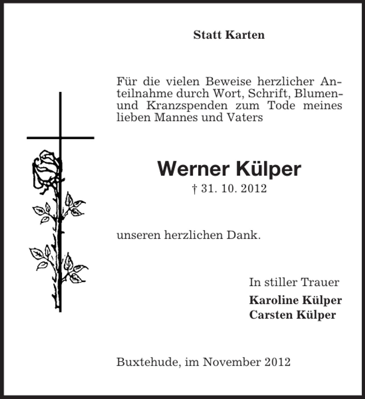 <p>Statt Karten</p><p>Für die vielen Beweise herzlicher Anteilnahme durch Wort, Schrift, Blumenund Kranzspenden zum Tode meines<br />lieben Mannes und Vaters</p><p>Werner Külper<br />† 31. 10. 2012</p><p>unseren herzlichen Dank.</p><p>In stiller Trauer<br />Karoline Külper<br />Carsten Külper</p><p>Buxtehude, im November 2012</p>