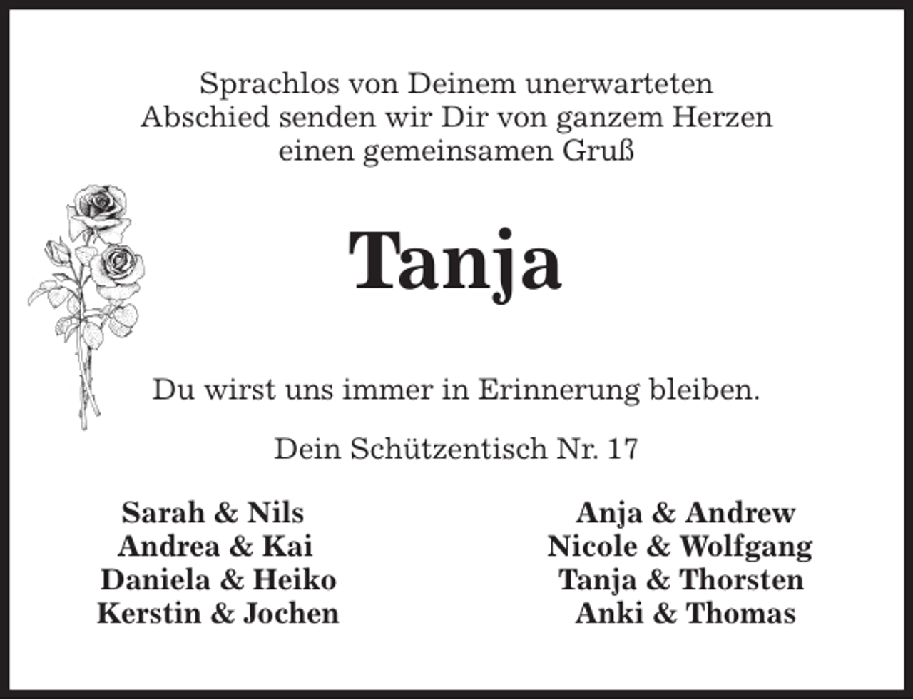<p>Sprachlos von Deinem unerwarteten<br />Abschied senden wir Dir von ganzem Herzen<br />einen gemeinsamen Gruß<br />Tanja<br />Du wirst uns immer in Erinnerung bleiben.</p>
<p>Dein Schützentisch Nr. 17</p>
<p>Sarah &amp; Nils Anja &amp; Andrew<br />Andrea &amp; Kai Nicole &amp; Wolfgang<br />Daniela &amp; Heiko Tanja &amp; Thorsten<br />Kerstin &amp; Jochen Anki &amp; Thomas</p>