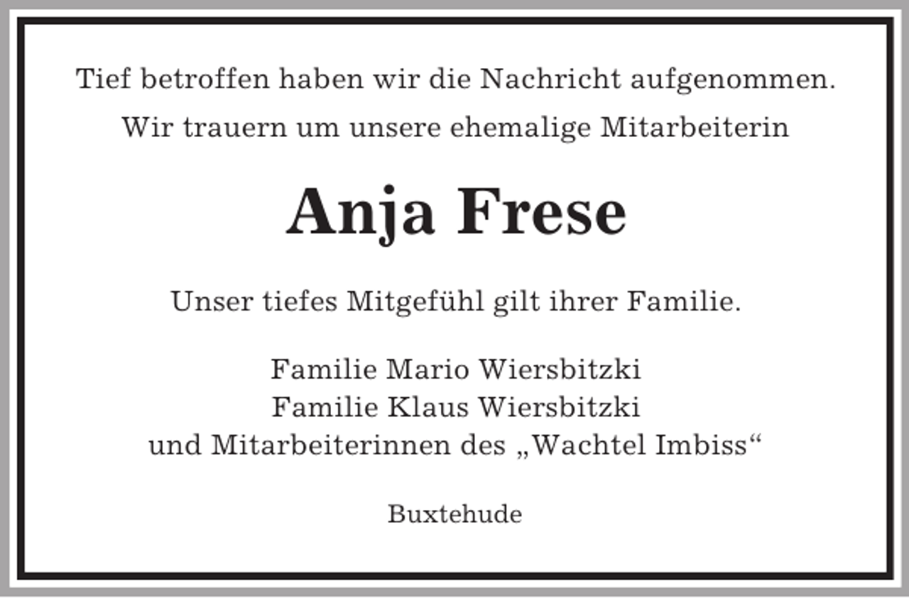 <p>Tief betroffen haben wir die Nachricht aufgenommen.<br />Wir trauern um unsere ehemalige Mitarbeiterin<br />Anja Frese<br />Unser tiefes Mitgefühl gilt ihrer Familie.<br />Familie Mario Wiersbitzki<br />Familie Klaus Wiersbitzki<br />und Mitarbeiterinnen des „Wachtel Imbiss“<br />Buxtehude</p>
